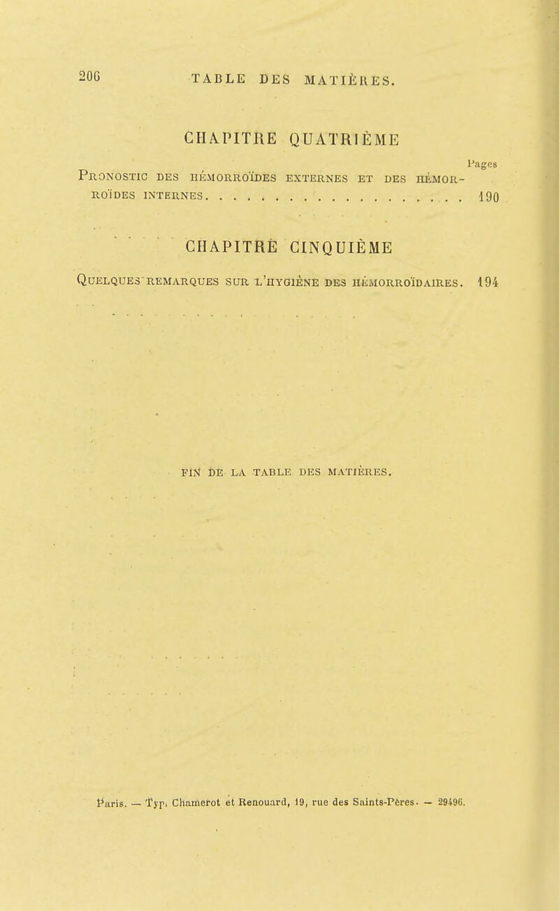 20G CHAPITRE QUATRIÈME Pages Pronostic des hémorroïdes externes et des hémor- RoiDES internes . 190 CHAPITRÉ CINQUIÈME Quelques REMARQUES sur l'hygiène des hémorroïdaires. 194 FIN DE LA TABLE DES MATIÈRES.