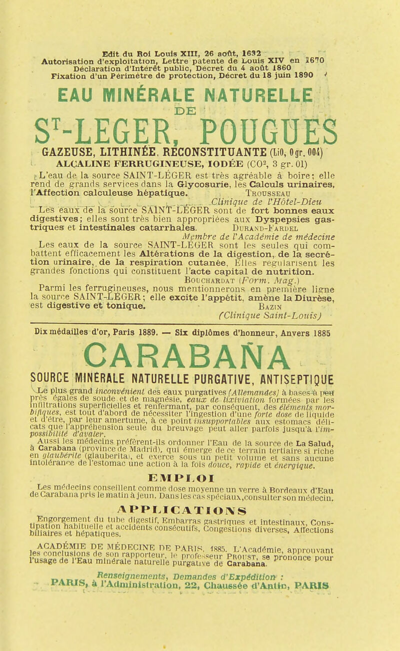 Edlt du Roi Louis XIII, 26 aoflt, 1632 Autorisation d'exploitation, Lettre patente de Louis XIV en 3670 Déclaration d'Intérêt public. Décret du 4 août 1860 Fixation d'un Périmètre de protection, Décret du 18 juin 1890 * EAU MINÉRALE NATURELLE DE ■ S^-LEGER. FOUGUES GAZEUSE, LITHINÉÈ, RECONSTITUANTE (liO, Ogr.004) ALCALINE FERRUGINEUSE, IODÉE (CO^, 3 gr. 01) ( L'eau de la source SAINT-LÉGER est très agréable à boire; elle rend de grands services dans la Glycosurie, les Calculs urinalres, l'Affection calculeuse hépatique. Trousseau _ ^ ^ . ^ L .Clinique de l'Hôtel-Dieu Les eaux de la source SÂlNT-LEGER sont de fort bonnes eaux digestives; elles sont très bien appropriées aux Dyspepsies gas- triques et intestinales catarrhales. Durand-Karuel Membre de l'Académie de médecine Les eaux de la source SAINT-LEGER sont les seules qui com- battent efficacement les Altérations de la digestion, de la sécré- tion urinaire, de la respiration cutanée, Elles régularisent les grandes fonctions qui constituent l'acte capital de nutrition. BoucHARDAT {Fovm. Aiag.) Parmi les ferrugineuses, nous mentionnerons en première liene la source SAINT-LEGER; elle excite l'appétit, amène la Diurèse, est digestive et tonique. Bazin CClinique Saint-Louis) Dix médailles d'or, Paris 1889. — Six diplômes d'honneur, Anvers 1885 CARABANA SOURCE MINERALE NATURELLE PURGATIVE, ANTISEPTIQUE •-■Xe plus grand inconvénienL des eaux purgatives (Allemandes} à hascs-fi vm près égales de soude et de magnésie, eaux de lixiviation formées par les inllltrallons superflcielles et renfermant, par conséquent, des éléments mnr- bilUiues, est tout d'abord de nécessiter l'ingestion d'une forte dose rie llquiile et d être, par leur amertume, à ce volnt msupporlnbles aux estomacs déli- cats que 1 appréhension seule du breuvage peut aller parfois jusqu'à l'ini- possibtlité davaler. j ^ ^ nu Aussi les médecins préfèrent-ils ordonner l'Eau de la source de La Salud, à Carabana (provmcede Madrid), qui émerge de ce terrain tertiaire si riche en alauberite (glaubenta), et exerce sous un petit volume et sans aucune Intolérance de 1 estomac une action à la fois douce, rapide et énergique. EMPLOI Les médecins conseillent comme dose moyenne un verre à Bordeaux d'Eau de Carabana pns le matin à jeun. Dans les cas spéciaux.consulter son méclecln. APPI.ICATIOIVS Engorgement du tube digestif. Embarras gaslrinues et intpstinaiiv rnnc b&sefhSquy'.''''^ ACADÉMIE DE MÉDECINE DE PARIS 1S85 1'Acariémip annmnvnnt les conclusions de son rapporteur, lo pmresseur Proust s^^^^^ l'usage de l'Eau minérale naturelle purgative de Carabana P^'^ DADTc. .^^'iseignements, Demandes d'Expédition : i'ARJS, a rAdministrallon, 22, Chaussé© d'Antic, PARIS