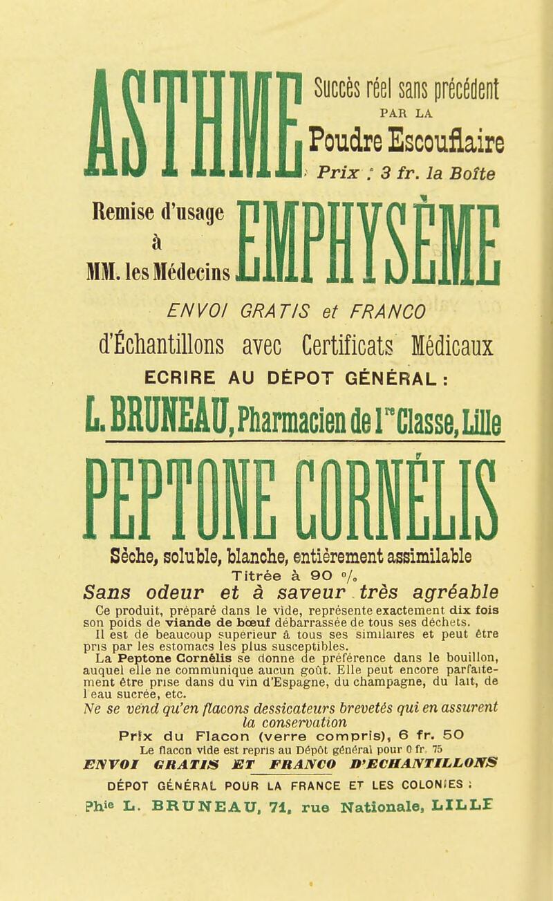 Succès réel sans précédent PAR LA Poudre Escouflaire Prix : 3 fr. la Boîte Remise d'usage à MM. les Médecins EMPHÏSÊI ENVOI GRATIS et FRANCO d'Écliantillons avec Certificats Médicaux ECRIRE AU DEPOT GÉNÉRAL: LBRUNEÂU. Pharmacien flercias5e,LillB PE Sèche, soluble, blanche, entièrement assimilable Titrée à 90 /» Sans odeur et à saveur très agréable Ce produit, préparé dans le vide, représente exactement dix fois son poids de viande de bœuf débarrassée de tous ses déchets. Il est de beaucoup supérieur à tous ses similaires et peut être pris par les estomacs les plus susceptibles. La Peptone Cornélis se donne de préférence dans le bouillon, auquel elle ne communique aucun goût. Elle peut encore parfaite- ment être prise dans du vin d'Espagne, du Champagne, du lait, de 1 eau sucrée, etc. Ne se vend qu'en flacons dessicateurs brevetés qui en assurent la conservation Prix du Flacon (verre compris), 6 fr. 50 Le flacon vide est repris au Dépôt général pour 0 fr 75 ENVOI GRATIS ET FRANCO D'ECHANTILLONS DÉPÔT GÉNÉRAL POUR LA FRANCE ET LES COLONfES ; ?hie L. BRU NE AU. 71, rue Nationale, LILLE «