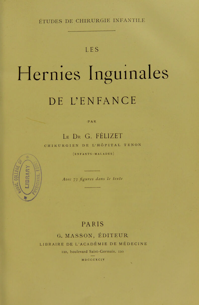 ÉTUDES DE CHIRURGIE INFANTILE LES Hernies Inguinales DE L'ENFANCE PAR Le Dr G. FÉL1ZET CHIRURGIEN DE L'HÔPITAL TENON (enfants-malades) Avec 77 figures dans le texte PARIS G. MASSON, ÉDITEUR LIBRAIRE DE L'ACADÉMIE DE MÉDECINE 120, boulevard Saint-Germain, no mdcccxciv