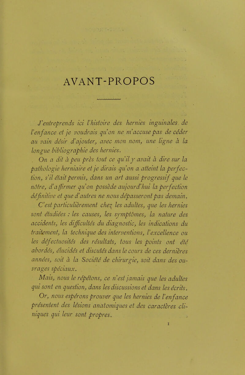 AVANT-PROPOS J'entreprends ici l'histoire des hernies inguinales, de l'enfance et je voudrais qu'on ne m'accuse pas de céder au vain désir d'ajouter, avec mon nom, une ligne à la longue bibliographie des hernies. On a dit à peu près tout ce qu'il y avait à dire sur la pathologie herniaire et je dirais qu'on a atteint la perfec- tion, s'il était permis, dans un art aussi progressif que le nôtre, d'affirmer qu'on possède aujourd'hui la perfection définitive et que d'autres ne nous dépasseront pas demain. Cest particulièrement che^ les adultes, que les hernies sont étudiées : les causes, les symptômes, la nature des accidents, les difficultés du diagnostic, les indications du traitement, la technique des interventions, l'excellence ou les défectuosités des résultats, tous les points ont été abordés, élucidés et discutés dans le cours de ces dernières années, soit à la Société de chirurgie, soit dans des ou- vrages spéciaux. Mais, nous le répétons, ce n'est jamais que les adultes qui sont en question, dans les discussions et dans les écrits. Or, nous espérons prouver que les hernies de l'enfance présentent des lésions anatomiques et des caractères cli- niques qui leur sont propres.