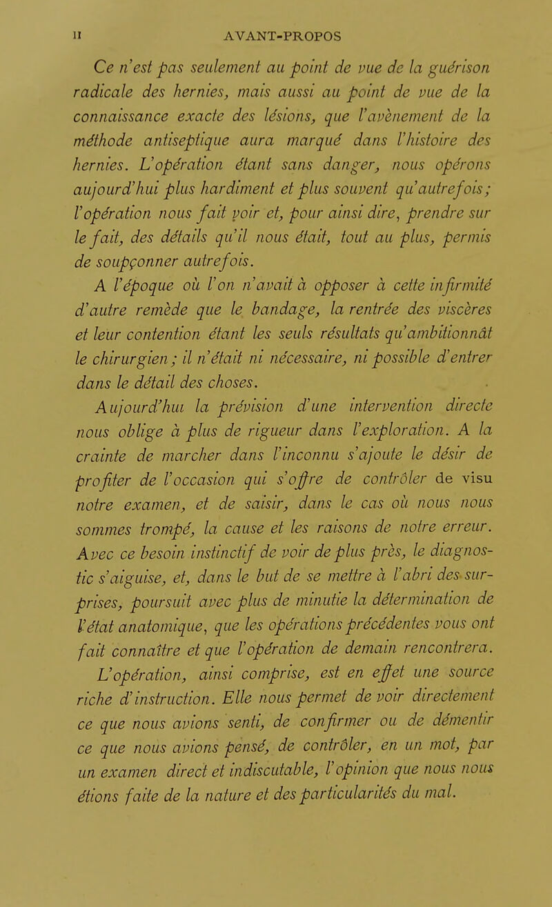 Ce n'est pas seulement au point de vue de la guérison radicale des hernies, mais aussi au point de vue de la connaissance exacte des lésions, que l'avènement de la méthode antiseptique aura marqué dans l'histoire drs hernies. L'opération étant sans danger, nous opérons aujourd'hui plus hardiment et plus souvent qu'autrefois; l'opération nous fait voir et, pour ainsi dire, prendre sur le fait, des détails qu'il nous était, tout au plus, permis de soupçonner autrefois. A l'époque où l'on n'avait à opposer à cette infirmité d'autre remède que le bandage, la rentrée des viscères et leur contention étant les seuls résultats qu ambitionnât le chirurgien ; il n'était ni nécessaire, m possible d'entrer dans le détail des choses. Aujourd'hui la prévision d'une intervention directe nous oblige à plus de rigueur dans l'exploration. A la crainte de marcher dans l'inconnu s'ajoute le désir de profiter de l'occasion qui s'offre de contrôler de visu notre examen, et de saisir, dans le cas où nous nous sommes trompé, la cause et les raisons de notre erreur. Avec ce besoin instinctif de voir déplus près, le diagnos- tic s'aiguise, et, dans le but de se mettre à l'abri des sur- prises, poursuit avec plus de minutie la détermination de l'état anatomique, que les opérations précédentes vous ont fait connaître et que l'opération de demain rencontrera. L'opération, ainsi comprise, est en effet une source riche d'instruction. Elle nous permet devoir directement ce que nous avions senti, de confirmer ou de démentir ce que nous avions pensé, de contrôler, en un mot, par un examen direct et indiscutable, l'opinion que nous nous étions faite de la nature et des particularités du mal.