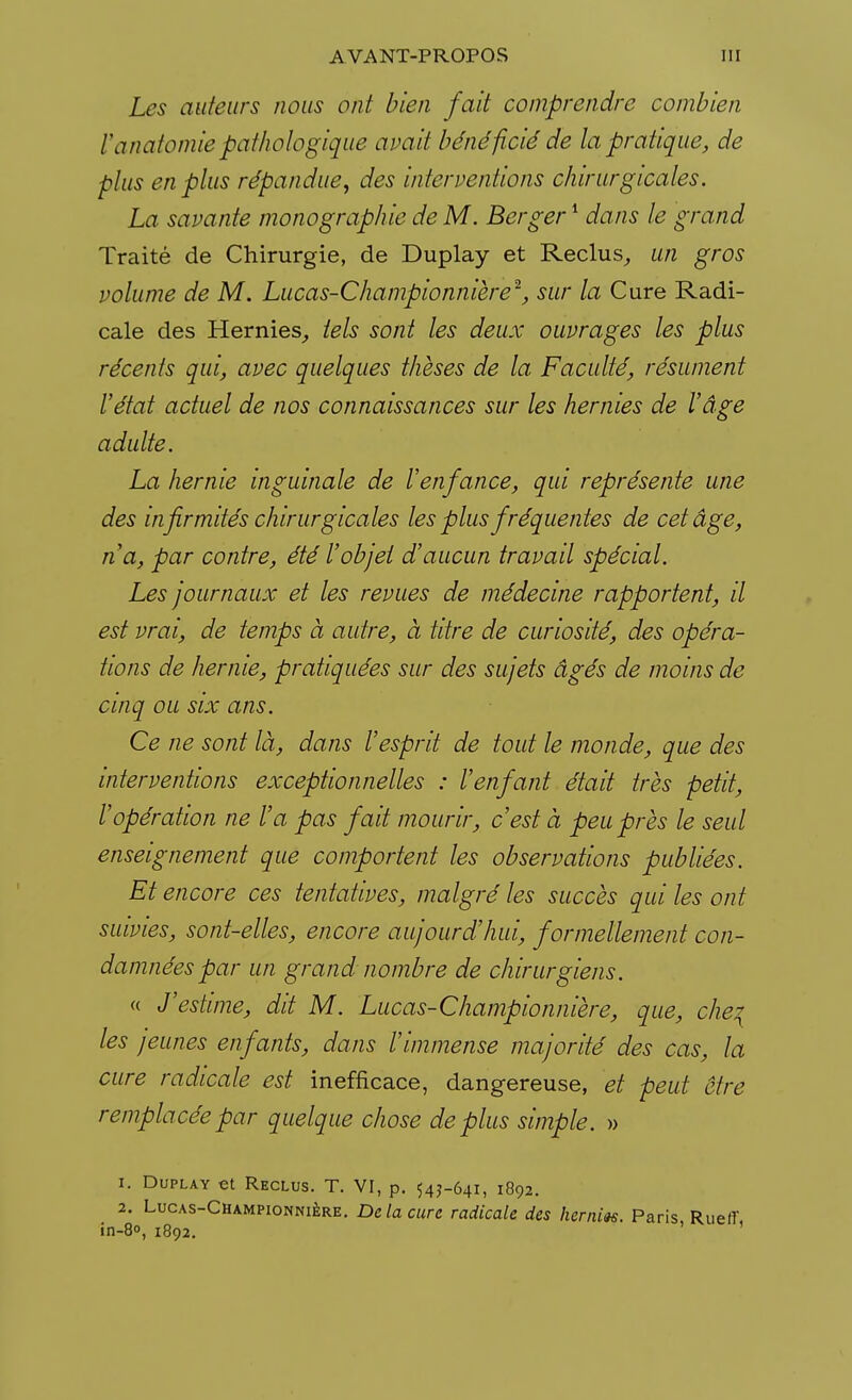 Les auteurs nous ont bien fait comprendre combien l'anatomie pathologique avait bénéficié de la pratique, de plus en plus répandue, des interventions chirurgicales. La savante monographie de M. Berger1 dans le grand Traité de Chirurgie, de Duplay et Reclus,, un gros volume de M. Lucas-Championnière2, sur la Cure Radi- cale des Hernies, tels sont les deux ouvrages les plus récents qui, avec quelques thèses de la Faculté, résument l'état actuel de nos connaissances sur les hernies de l'âge adulte. La hernie inguinale de l'enfance, qui représente une des infirmités chirurgicales les plus fréquentes de cet âge, n'a, par contre, été l'objet d'aucun travail spécial. Les journaux et les revues de médecine rapportent, il est vrai, de temps à autre, à titre de curiosité, des opéra- tions de hernie, pratiquées sur des sujets âgés de moins de cinq ou six ans. Ce ne sont là, dans l'esprit de tout le monde, que des interventions exceptionnelles : l'enfant était très petit, l'opération ne l'a pas fait mourir, c'est à peu près le seul enseignement que comportent les observations publiées. Et encore ces tentatives, malgré les succès qui les ont suivies, sont-elles, encore aujourd'hui, formellement con- damnées par un grand nombre de chirurgiens. « J'estime, dit M. Lucas-Championnière, que, che? les jeunes enfants, dans l'immense majorité des cas, la cure radicale est inefficace, dangereuse, et peut être remplacée par quelque chose déplus simple. » 1. Duplay et Reclus. T. VI, p. 54J-641, 1892. 2. Lucas-Championnière. De la cure radicale des hernm. Paris RuelT in-8o, 1892. ' '