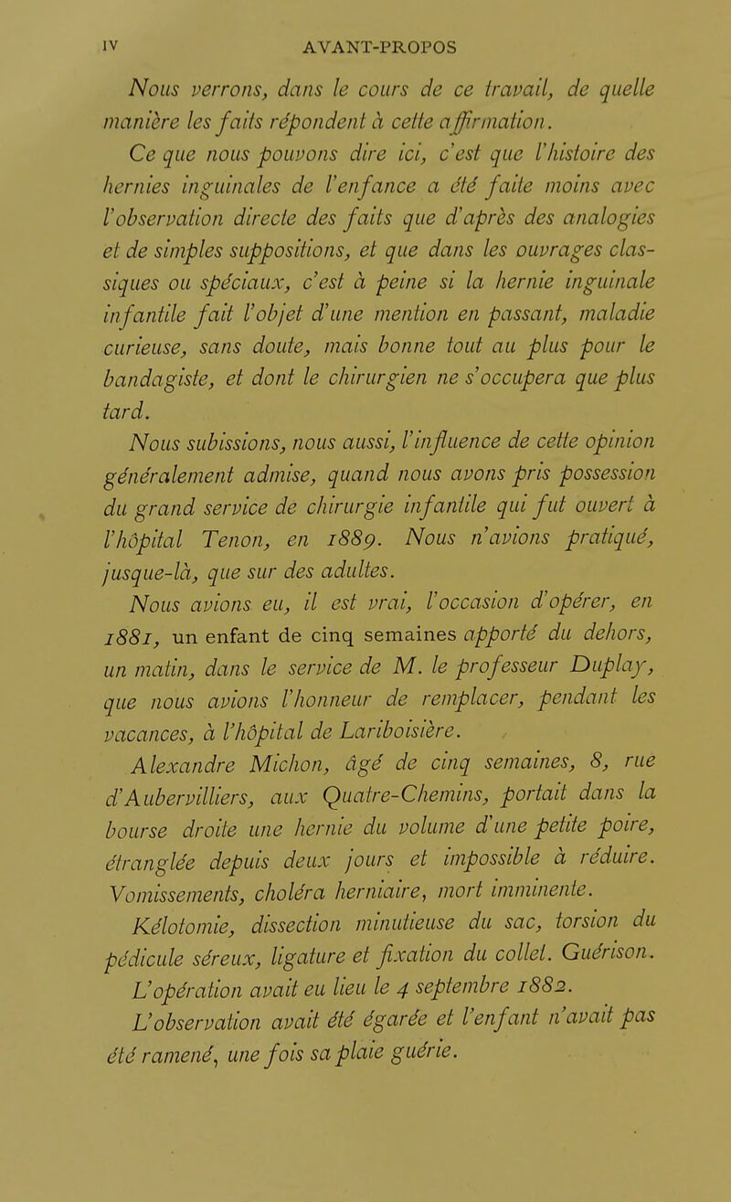 Nous verrons, dans le cours de ce travail, de quelle manière les faits répondent à celle affirmation. Ce que nous pouvons dire ici, c'est que l'histoire des lier a ics inguinales de l'enfance a été faite moins avec l'observation directe des faits que d'après des analogies et de simples suppositions, et que dans les ouvrages clas- siques ou spéciaux, c'est à peine si la hernie inguinale infantile fait l'objet d'une mention en passant, maladie curieuse, sans doute, mais bonne tout au plus pour le bandagiste, et dont le chirurgien ne s'occupera que plus tard. Nous subissions, nous aussi, l'influence de cette opinion généralement admise, quand nous avons pris possession du grand service de chirurgie infantile qui fut ouvert à l'hôpital Tenon, en 1889. Nous n'avions pratiqué, jusque-là, que sur des adultes. Nous avions eu, il est vrai, l'occasion d'opérer, en 1881, un enfant de cinq semaines apporté du dehors, un matin, dans le service de M. le professeur Duplay, que nous avions l'honneur de remplacer, pendant les vacances, à l'hôpital de Lariboisière. Alexandre Michon, âgé de cinq semaines, 8, rue d'Aubervilliers, aux Quatre-Chemins, portait dans la bourse droite une hernie du volume d'une petite poire, étranglée depuis deux jours et impossible à réduire. Vomissements, choléra herniaire, mort imminente. Kélotomie, dissection minutieuse du sac, torsion du pédicule séreux, ligature et fixation du collet. Guénson. L'opération avait eu lieu le 4 septembre 1882. L'observation avait été égarée et l'enfant n'avait pas été ramené, une fois sa plaie guérie.