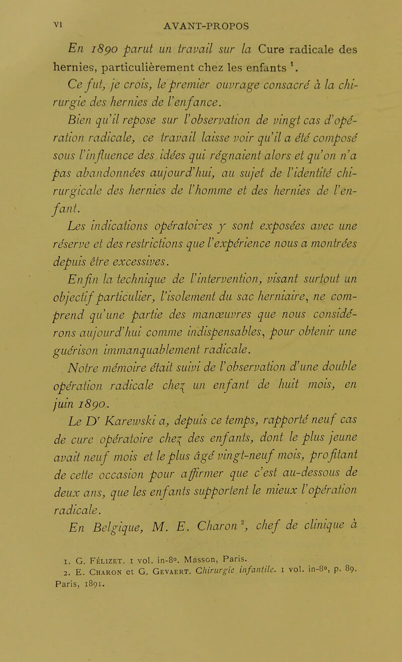 En 1890 parut un travail sur la Cure radicale des hernies, particulièrement chez les enfants 1. Ce fut, je crois, le premier ouvrage consacré à la chi- rurgie des hernies de l'enfance. Bien qu'il repose sur l'observation de vingt cas d'opé- ration radicale, ce travail laisse voir qu'il a été composé sous l'influence des idées qui régnaient alors et qu'on n'a pas abandonnées aujourd'hui, au sujet de l'identité chi- rurgicale des hernies de l'homme et des hernies de l'en- fant. Les indications opératoires y sont exposées avec une réserve et des restrictions que l'expérience nous a montrées depuis être excessives. Enfin la technique de l'intervention, visant surtout un objectif particulier, l'isolement du sac herniaire, ne com- prend qu'une partie des manœuvres que nous considé- rons aujourd'hui comme indispensables, pour obtenir une guérison immanquablement radicale. Notre mémoire était suivi de l'observation d'une double opération radicale che\ un enfant de huit mois, en juin 1890. Le Dr Karewski a, depuis ce temps, rapporté neuf cas de cure opératoire che% des enfants, dont le plus jeune avait neuf mois et le plus âgé vingt-neuf mois, profitant de cette occasion pour affirmer que c'est au-dessous de deux ans, que les enfants supportent le mieux l'opération radicale. En Belgique, M. E. Charon \ chef de clinique à 1. G. Félizet. 1 vol. in-8°. Mâsson, Paris. 2. E. Charon et G. Gevaert. Chirurgie infantile, i vol. in-8<\ p. 89. Paris, 1891.