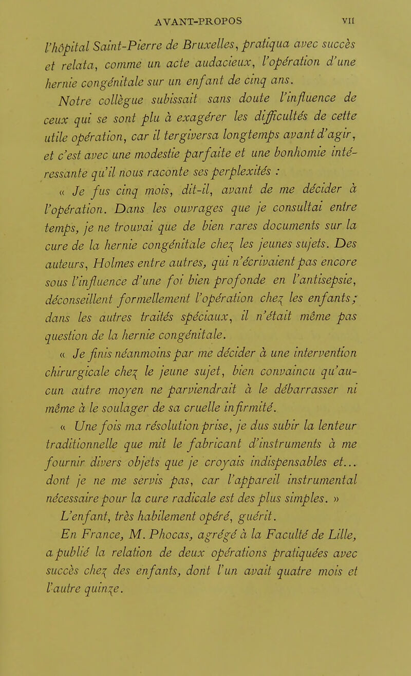 l'hôpital Saint-Pierre de Bruxelles, pratiqua avec succès et relata, comme un acte audacieux, l'opération d'une hernie congénitale sur un enfant de cinq ans. Notre collègue subissait sans doute l'influence de ceux qui se sont plu à exagérer les difficultés de cette utile opération, car il tergiversa longtemps avant d'agir, et c'est avec une modestie parfaite et une bonhomie inté- ressante qu'il nous raconte ses perplexités : « Je fus cinq mois, dit-il, avant de me décider à l'opération. Dans les ouvrages que je consultai entre temps, je ne trouvai que de bien rares documents sur la cure de la hernie congénitale che\ les jeunes sujets. Des auteurs, Holmes entre autres, qui n'écrivaient pas encore sous l'influence d'une foi bien prof onde en l'antisepsie, déconseillent formellement l'opération che% les enfants; dans les autres traités spéciaux, il n'était même pas question de la hernie congénitale. « Je finis néanmoins par me décider à une intervention chirurgicale che^ le jeune sujet, bien convaincu qu'au- cun autre moyen ne parviendrait à le débarrasser ni même à le soulager de sa cruelle infirmité. a Une fois ma résolution prise, je dus subir la lenteur traditionnelle que mit le fabricant d'instruments à me fournir divers objets que je croyais indispensables et... dont je ne me servis pas, car l'appareil instrumental nécessaire pour la cure radicale est des plus simples. » L'enfant, très habilement opéré, guérit. En France, M. Phocas, agrégé à la Faculté de Lille, a publié la relation de deux opérations pratiquées avec succès che^ des enfants, dont l'un avait quatre mois et l'autre quinze.