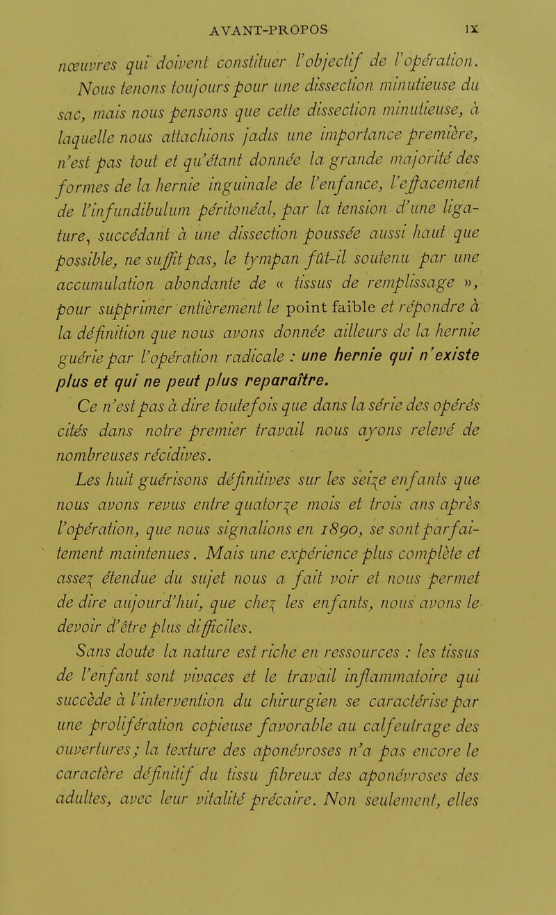 nceuvres qui doivent constituer l'objectif de Vopération. Nous tenons toujours pour une dissection minutieuse du sac, mais nous pensons que cette dissection minutieuse, à laquelle nous attachions jadis une importance première, n'est pas tout et qu'étant donnée la grande majorité des formes de la hernie inguinale de l'enfance, l'effacement de l'infundibulum péritonéal, par la tension d'une liga- ture, succédant à une dissection poussée aussi haut que possible, ne suffit pas, le tympan fût-il soutenu par une accumulation abondante de « tissus de remplissage », pour supprimer entièrement le point faible et répondre à la définition que nous avons donnée ailleurs de la hernie guérie par l'opération radicale : une hernie qui n'existe plus et qui ne peut plus reparaître. Ce n'est pas à dire toutefois que dans la série des opérés cités dans notre premier travail nous ayons relevé de nombreuses récidives. Les huit guérisons définitives sur les sei\e enfants que nous avons revus entre quatorze mois et trois ans après l'opération, que nous signalions en 1890, se sont parfai- tement maintenues. Mais une expérience plus complète et asse^ étendue du sujet nous a fait voir et nous permet de dire aujourd'hui, que che? les enfants, nous avons le devoir d'être plus difficiles. Sans doute la nature est riche en ressources : les tissus de l'enfant sont vivaces et le travail inflammatoire qui succède à l'intervention du chirurgien se caractérise par une prolifération copieuse favorable au calfeutrage des ouvertures; la texture des aponévroses n'a pas encore le caractère définitif du tissu fibreux des aponévroses des adultes, avec leur vitalité précaire. Non seulement, elles