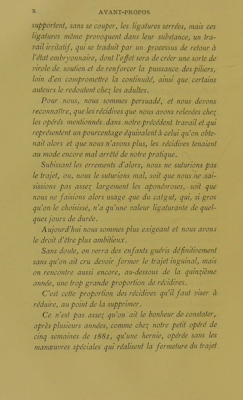 supportent, sans se couper, les ligatures serrées, mais ces ligatures même provoquent dans leur substance, un tra- vail irritai! f, qui se traduit par un processus de retour à l'étdt embryonnaire, dont l'effet sera de créer une sorte de virole de soutien et de renforcer la puissance des piliers, loin d'en compromettre la continuité, ainsi que certains auteurs le redoutent che? les adultes. Pour nous, nous sommes persuadé, et nous devons reconnaître, que les récidives que nous avons relevées che\ les opérés mentionnés dans notre précédent travail et qui représentent un pourcentage équivalent à celui qu'on obte- nait alors et que nous n'avons plus, les récidives tenaient au mode encore mal arrêté de notre pratique. Subissant les errements d'alors, nous ne suturions pas le trajet, ou, nous le suturions mal, soit que nous ne sai- sissions pas asse^ largement les aponévroses, soit que nous ne faisions alors usage que du catgut, qui, si gros qu'on le choisisse, n'a qu'une valeur ligaturante de quel- ques jours de durée. Aujourd'hui nous sommes plus exigeant et nous avons le droit d'être plus ambitieux. Sans doute, on verra des enfants guéris définitivement sans qu'on ait cru devoir fermer le trajet inguinal, mais on rencontre aussi encore, au-dessous de la quinzième année, une trop grande proportion de récidives. C'est cette proportion des récidives qu'il faut viser à réduire, au point de la supprimer. Ce n'est pas asse? qu'on ait le bonheur de constater, après plusieurs années, comme che\ notre petit opéré de cinq semaines de 1881, qu'une hernie, opérée sans les manœuvres spéciales qui réalisent la fermeture du trajet