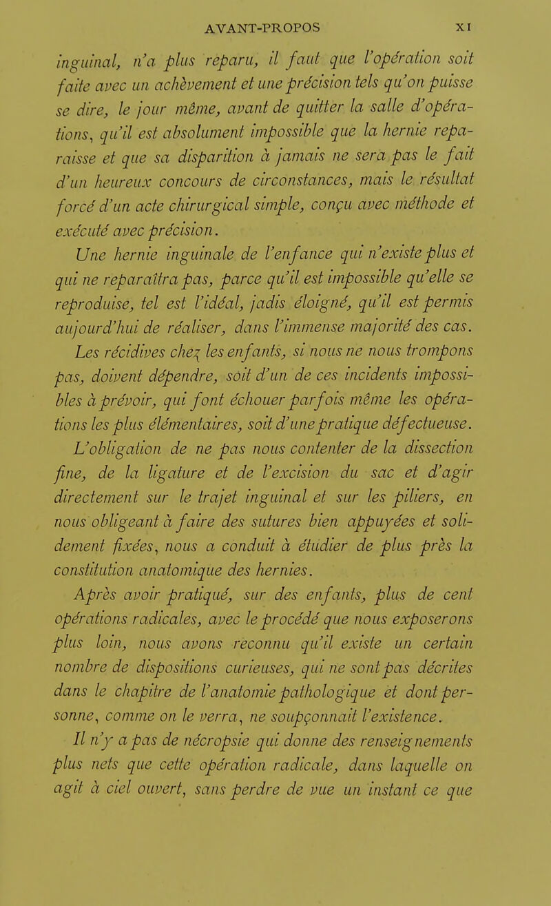 inguinal, n'a plus reparu, il faut que l'opération soit faite avec un achèvement et une précision tels qu'on puisse se dire, le jour même, avant de quitter la salle d'opéra- tions, qu'il est absolument impossible que la hernie repa- raisse et que sa disparition à jamais ne sera pas le fait d'un heureux concours de circonstances, mais le résultat forcé d'un acte chirurgical simple, conçu avec méthode et exécuté avec précision. Une hernie inguinale de l'enfance qui n'existe plus et qui ne reparaîtra pas, parce qu'il est impossible qu'elle se reproduise, tel est l'idéal, jadis éloigné, qu'il est permis aujourd'hui de réaliser, dans l'immense majorité des cas. Les récidives che? les enfants, si nous ne nous trompons pas, doivent dépendre, soit d'un de ces incidents impossi- bles à prévoir, qui font échouer parfois même les opéra- tions les plus élémentaires, soit d'une pratique défectueuse. L'obligation de ne pas nous contenter de la dissection fine, de la ligature et de l'excision du sac et d'agir directement sur le trajet inguinal et sur les piliers, en nous obligeant à faire des sutures bien appuyées et soli- dement fixées, nous a conduit à étudier de plus près la constitution anatoinique des hernies. Après avoir pratiqué, sur des enfants, plus de cent opérations radicales, avec le procédé que nous exposerons plus loin, nous avons reconnu qu'il existe un certain nombre de dispositions curieuses, qui ne sont pas décrites dans le chapitre de l'anato mie pathologique et dont per- sonne, comme on le verra, ne soupçonnait l'existence. Il n'y a pas de nécropsie qui donne des renseignements plus nets que cette opération radicale, dans laquelle on agit à ciel ouvert, sans perdre de vue un instant ce que