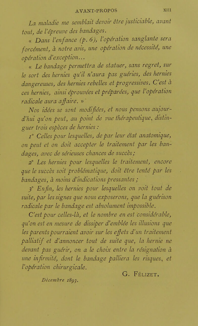 La maladie me semblait devoir être justiciable, avant tout, de l'épreuve des bandages. « Dans l'enfance (p. 6), l'opération sanglante sera forcément, à notre avis, une opération de nécessité, une opération d'exception... « Le bandage permettra de statuer, sans regret, sur le sort des hernies qu'il n'aura pas guéries, des hernies dangereuses, des hernies rebelles et progressives. C'est à ces hernies, ainsi éprouvées et préparées, que l'opération radicale aura affaire. » ' Nos idées se sont modifiées, et nous pensons aujour- d'hui qu'on peut, au point de vue thérapeutique, distin- guer trois espèces de hernies : i° Celles pour lesquelles, de par leur état anatomique, on peut et on doit accepter le traitement par les ban- dages, avec de sérieuses chances de succès; 2° Les hernies pour lesquelles le traitement, encore que le succès soit problématique, doit être tenté par les bandages, à moins d'indications pressantes ; 3° Enfin, les hernies pour lesquelles on voit tout de suite, par les signes que nous exposerons, que la guérison radicale par le bandage est absolument impossible. C'est pour celles-là, et le nombre en est considérable, qu'on est en mesure de dissiper d'emblée les illusions que les parents pourraient avoir sur les effets d'un traitement palliatif et d'annoncer tout de suite que, la hernie ne devant pas guérir, on a le choix entre la résignation à une infirmité, dont le bandage palliera les risques, et l'opération chirurgicale. G. Félizet. Décembre 1893.