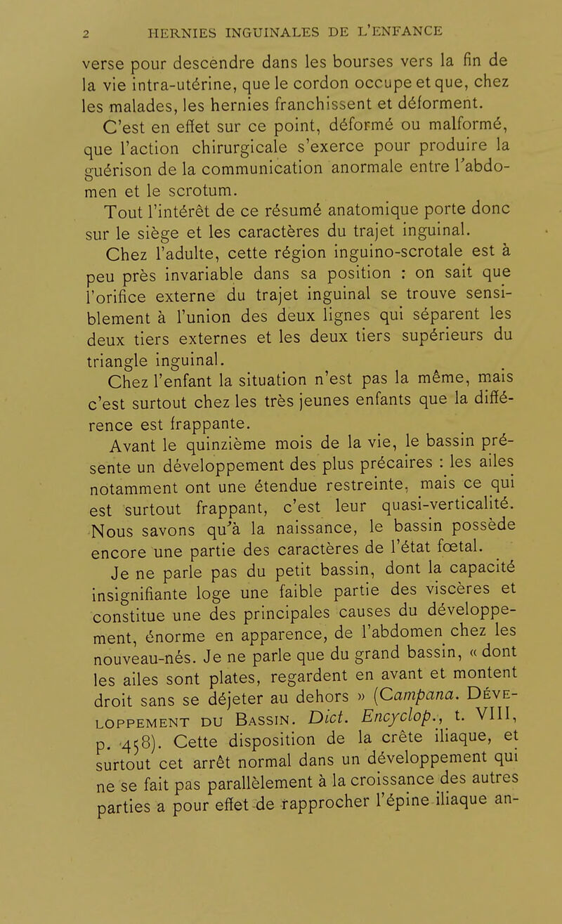 verse pour descendre dans les bourses vers la fin de la vie intra-utérine, que le cordon occupe et que, chez les malades, les hernies franchissent et déforment. C'est en effet sur ce point, déformé ou malformé, que l'action chirurgicale s'exerce pour produire la guérison de la communication anormale entre l'abdo- men et le scrotum. Tout l'intérêt de ce résumé anatomique porte donc sur le siège et les caractères du trajet inguinal. Chez l'adulte, cette région inguino-scrotale est à peu près invariable dans sa position : on sait que l'orifice externe du trajet inguinal se trouve sensi- blement à l'union des deux lignes qui séparent les deux tiers externes et les deux tiers supérieurs du triangle inguinal. Chez l'enfant la situation n'est pas la même, mais c'est surtout chez les très jeunes enfants que la diffé- rence est frappante. Avant le quinzième mois de la vie, le bassin pré- sente un développement des plus précaires : les ailes notamment ont une étendue restreinte, mais ce qui est surtout frappant, c'est leur quasi-verticalité. Nous savons qu'à la naissance, le bassin possède encore une partie des caractères de l'état fœtal. Je ne parle pas du petit bassin, dont la capacité insignifiante loge une faible partie des viscères et constitue une des principales causes du développe- ment, énorme en apparence, de l'abdomen chez les nouveau-nés. Je ne parle que du grand bassin, « dont les ailes sont plates, regardent en avant et montent droit sans se déjeter au dehors » (Campana. Déve- loppement du Bassin. Dict. Encyclop., t. VIII, p. -458). Cette disposition de la crête iliaque, et surtout cet arrêt normal dans un développement qui ne se fait pas parallèlement à la croissance des autres parties a pour effet de rapprocher l'épine iliaque an-