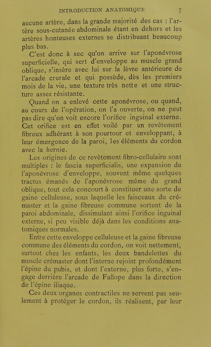 aucune artère, dans la grande majorité des cas : l'ar- tère sous-cutanée abdominale étant en dehors et les artères honteuses externes se distribuant beaucoup plus bas. C'est donc à sec qu'on arrive sur l'aponévrose superficielle, qui sert d'enveloppe au muscle grand oblique, s'insère avec lui sur la lèvre antérieure de l'arcade crurale et qui possède, dès les premiers mois de la vie, une texture très nette et une struc- ture assez résistante. Quand on a enlevé cette aponévrose, ou quand, au cours de l'opération, on l'a ouverte, on ne peut pas dire qu'on voit encore l'orifice inguinal externe. Cet orifice est en effet voilé par un revêtement fibreux adhérant à son pourtour et enveloppant, à leur émergence de la paroi, les éléments du cordon avec la hernie. Les origines de ce revêtement fibro-cellulaire sont multiples : le fascia superficialis, une expansion de l'aponévrose d'enveloppe, souvent même quelques tractus émanés de l'aponévrose même du grand oblique, tout cela concourt à constituer une sorte de gaine celluleuse, sous laquelle les faisceaux du cré- master et la gaine fibreuse commune sortent de la paroi abdominale, dissimulant ainsi l'orifice inguinal externe, si peu visible déjà dans les conditions ana- tomiques normales. Entre cette enveloppe celluleuse et la gaine fibreuse commune des éléments du cordon, on voit nettement, surtout chez les enfants, les deux bandelettes du muscle crémaster dont l'interne rejoint profondément l'épine du pubis, et dont l'externe, plus forte, s'en- gage derrière l'arcade de Fallope dans la direction de l'épine iliaque. Ces deux organes contractiles ne servent pas seu- lement à protéger le cordon, ils réalisent, par leur