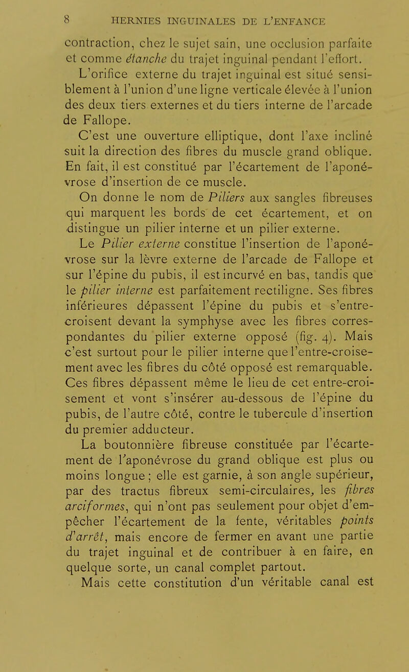contraction, chez le sujet sain, une occlusion parfaite et comme étanche du trajet inguinal pendant l'effort. L'orifice externe du trajet inguinal est situé sensi- blement à l'union d'une ligne verticale élevée à l'union des deux tiers externes et du tiers interne de l'arcade de Fallope. C'est une ouverture elliptique, dont l'axe incliné suit la direction des fibres du muscle grand oblique. En fait, il est constitué par l'écartement de l'aponé- vrose d'insertion de ce muscle. On donne le nom de Piliers aux sangles fibreuses qui marquent les bords de cet écartement, et on distingue un pilier interne et un pilier externe. Le Pilier externe constitue l'insertion de l'aponé- vrose sur la lèvre externe de l'arcade de Fallope et sur l'épine du pubis, il est incurvé en bas, tandis que le pilier interne est parfaitement rectiligne. Ses fibres inférieures dépassent l'épine du pubis et s'entre- croisent devant la symphyse avec les fibres corres- pondantes du pilier externe opposé (fig. 4). Mais c'est surtout pour le pilier interne que l'entre-croise- ment avec les fibres du côté opposé est remarquable. Ces fibres dépassent même le lieu de cet entre-croi- sement et vont s'insérer au-dessous de l'épine du pubis, de l'autre côté, contre le tubercule d'insertion du premier adducteur. La boutonnière fibreuse constituée par l'écarte- ment de l'aponévrose du grand oblique est plus ou moins longue ; elle est garnie, à son angle supérieur, par des tractus fibreux semi-circulaires, les fibres arciformes, qui n'ont pas seulement pour objet d'em- pêcher l'écartement de la fente, véritables points d'arrêt, mais encore de fermer en avant une partie du trajet inguinal et de contribuer à en faire, en quelque sorte, un canal complet partout. Mais cette constitution d'un véritable canal est