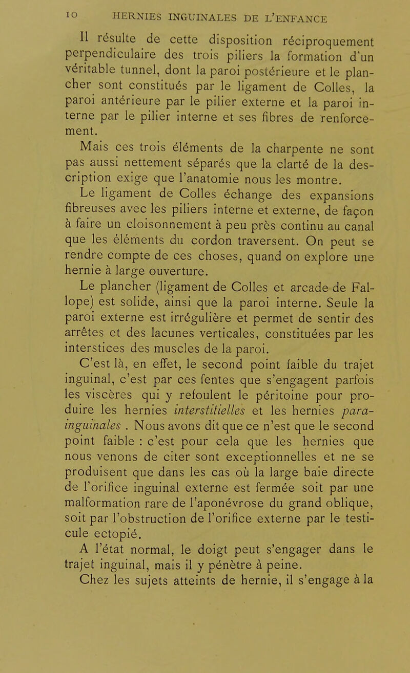 Il résulte de cette disposition réciproquement perpendiculaire des trois piliers la formation d'un véritable tunnel, dont la paroi postérieure et le plan- che^ sont constitués par le ligament de Colles, la paroi antérieure par le pilier externe et la paroi in- terne par le pilier interne et ses fibres de renforce- ment. Mais ces trois éléments de la charpente ne sont pas aussi nettement séparés que la clarté de la des- cription exige que l'anatomie nous les montre. Le ligament de Colles échange des expansions fibreuses avec les piliers interne et externe, de façon à faire un cloisonnement à peu près continu au canal que les éléments du cordon traversent. On peut se rendre compte de ces choses, quand on explore une hernie à large ouverture. Le plancher (ligament de Colles et arcade de Fal- lope) est solide, ainsi que la paroi interne. Seule la paroi externe est irrégulière et permet de sentir des arrêtes et des lacunes verticales, constituées par les interstices des muscles de la paroi. C'est là, en effet, le second point faible du trajet inguinal, c'est par ces fentes que s'engagent parfois les viscères qui y refoulent le péritoine pour pro- duire les hernies interstitielles et les hernies para- inguinales . Nous avons dit que ce n'est que le second point faible : c'est pour cela que les hernies que nous venons de citer sont exceptionnelles et ne se produisent que dans les cas où la large baie directe de l'orifice inguinal externe est fermée soit par une malformation rare de l'aponévrose du grand oblique, soit par l'obstruction de l'orifice externe par le testi- cule ectopié. A l'état normal, le doigt peut s'engager dans le trajet inguinal, mais il y pénètre à peine. Chez les sujets atteints de hernie, il s'engage à la