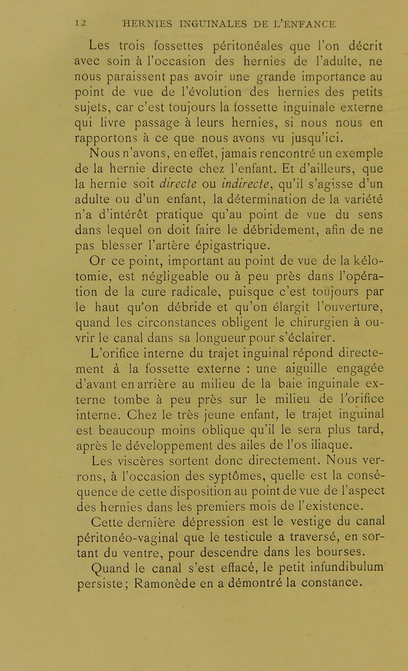 Les trois fossettes péritonéales que l'on décrit avec soin à l'occasion des hernies de l'adulte, ne nous paraissent pas avoir une grande importance au point de vue de l'évolution des hernies des petits sujets, car c'est toujours la fossette inguinale externe qui livre passage à leurs hernies, si nous nous en rapportons à ce que nous avons vu jusqu'ici. Nous n'avons, en effet, jamais rencontre un exemple de la hernie directe chez l'enfant. Et d'ailleurs, que la hernie soit directe ou indirecte, qu'il s'agisse d'un adulte ou d'un enfant, la détermination de la variété n'a d'intérêt pratique qu'au point de vue du sens dans lequel on doit faire le débridement, afin de ne pas blesser l'artère épigastrique. Or ce point, important au point de vue de la kélo- tomie, est négligeable ou à peu près dans l'opéra- tion de la cure radicale, puisque c'est toujours par le haut qu'on débride et qu'on élargit l'ouverture, quand les circonstances obligent le chirurgien à ou- vrir le canal dans sa longueur pour s'éclairer. L'orifice interne du trajet inguinal répond directe- ment à la fossette externe : une aiguille engagée d'avant en arrière au milieu de la baie inguinale ex- terne tombe à peu près sur le milieu de l'orifice interne. Chez le très jeune enfant, le trajet inguinal est beaucoup moins oblique qu'il le sera plus tard, après le développement des ailes de l'os iliaque. Les viscères sortent donc directement. Nous ver- rons, à l'occasion des syptômes, quelle est la consé- quence de cette disposition au point de vue de l'aspect des hernies dans les premiers mois de l'existence. Cette dernière dépression est le vestige du canal péritonéo-vaginal que le testicule a traversé, en sor- tant du ventre, pour descendre dans les bourses. Quand le canal s'est effacé, le petit infundibulum persiste; Ramonède en a démontré la constance.