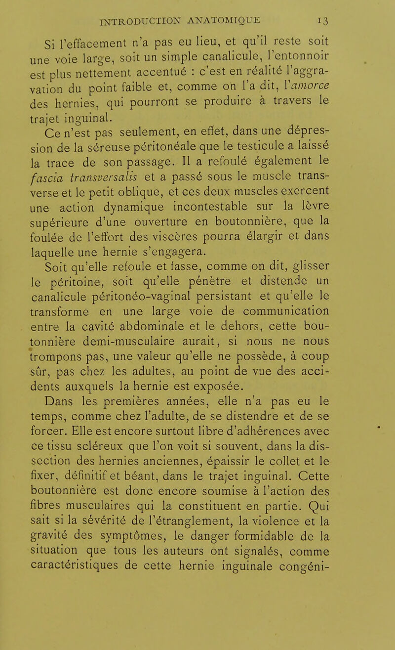 Si l'effacement n'a pas eu lieu, et qu'il reste soit une voie large, soit un simple canalicule, l'entonnoir est plus nettement accentué : c'est en réalité l'aggra- vation du point faible et, comme on l'a dit, Y amorce des hernies, qui pourront se produire à travers le trajet inguinal. Ce n'est pas seulement, en effet, dans une dépres- sion de la séreuse péritonéale que le testicule a laissé la trace de son passage. Il a refoulé également le fascia transversalis et a passé sous le muscle trans- verse et le petit oblique, et ces deux muscles exercent une action dynamique incontestable sur la lèvre supérieure d'une ouverture en boutonnière, que la foulée de l'effort des viscères pourra élargir et dans laquelle une hernie s'engagera. Soit qu'elle refoule et fasse, comme on dit, glisser le péritoine, soit qu'elle pénètre et distende un canalicule péritonéo-vaginal persistant et qu'elle le transforme en une large voie de communication entre la cavité abdominale et le dehors, cette bou- tonnière demi-musculaire aurait, si nous ne nous trompons pas, une valeur qu'elle ne possède, à coup sûr, pas chez les adultes, au point de vue des acci- dents auxquels la hernie est exposée. Dans les premières années, elle n'a pas eu le temps, comme chez l'adulte, de se distendre et de se forcer. Elle est encore surtout libre d'adhérences avec ce tissu scléreux que l'on voit si souvent, dans la dis- section des hernies anciennes, épaissir le collet et le fixer, définitif et béant, dans le trajet inguinal. Cette boutonnière est donc encore soumise à l'action des fibres musculaires qui la constituent en partie. Qui sait si la sévérité de l'étranglement, la violence et la gravité des symptômes, le danger formidable de la situation que tous les auteurs ont signalés, comme caractéristiques de cette hernie inguinale congéni-