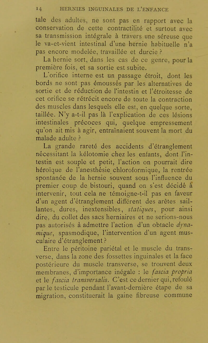 taie des adultes, ne sont pas en rapport avec la conservation de cette contractilité et surtout avec sa transmission intégrale à travers une séreuse que le va-et-vient intestinal d'une hernie habituelle n'a pas encore modelée, travaillée et durcie ? La hernie sort, dans les cas de ce genre, pour la première fois, et sa sortie est subite. L'orifice interne est un passage étroit, dont les bords ne sont pas émoussés par les alternatives de sortie et de réduction de l'intestin et l'étroitesse de cet orifice se rétrécit encore de toute la contraction des muscles dans lesquels elle est, en quelque sorte, taillée. N'y a-t-il pas là l'explication de ces lésions intestinales précoces qui, quelque empressement qu'on ait mis à agir, entraînaient souvent la mort du malade adulte ? La grande rareté des accidents d'étranglement nécessitant la kélotomie chez les enfants, dont l'in- testin est souple et petit, l'action on pourrait dire héroïque de l'anesthésie chloroformique, la rentrée spontanée de la hernie souvent sous l'inffuence du premier coup de bistouri, quand on s'est décidé à intervenir, tout cela ne témoigne-t-il pas en faveur d'un agent d'étranglement différent des arêtes sail- lantes, dures, inextensibles, statiques, pour ainsi dire, du collet des sacs herniaires et ne serions-nous pas autorisés à admettre l'action d'un obtacle dyna- mique, spasmodique, l'intervention d'un agent mus- culaire d'étranglement? Entre le péritoine pariétal et le muscle du trans- verse, dans la zone des fossettes inguinales et la face postérieure du muscle transverse, se trouvent deux membranes, d'importance inégale : le fascia propria et le fascia transver salis. C'est ce dernier qui, refoulé par le testicule pendant l'avant-dernière étape de sa migration, constituerait la gaine fibreuse commune