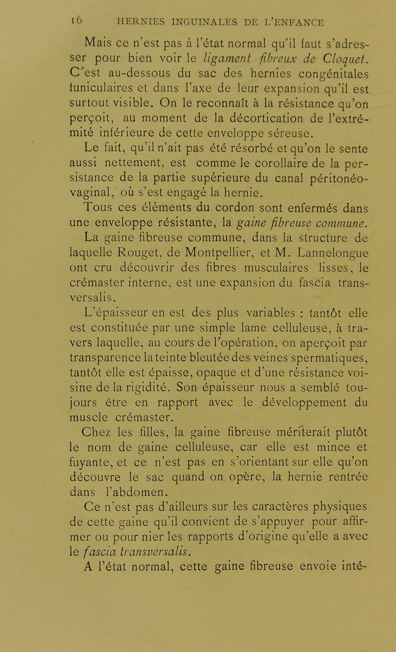 Mais ce n'est pas à l'état normal qu'il faut s'adres- ser pour bien voir le ligament fibreux de Cloquet. C'est au-dessous du sac des hernies congénitales funiculaires et dans l'axe de leur expansion qu'il est surtout visible. On le reconnaît à la résistance qu'on perçoit, au moment de la décortication de l'extré- mité inférieure de cette enveloppe séreuse. Le fait, qu'il n'ait pas été résorbé et qu'on le sente aussi nettement, est comme le corollaire de la per- sistance de la partie supérieure du canal péritonéo- vaginal, où s'est engagé la hernie. Tous ces éléments du cordon sont enfermés dans une enveloppe résistante, la gaine fibreuse commune. La gaine fibreuse commune, dans la structure de laquelle Rouget, de Montpellier, et M. Lannelongue ont cru découvrir des fibres musculaires lisses, le crémaster interne, est une expansion du fascia trans- versalis. L'épaisseur en est des plus variables : tantôt elle est constituée par une simple lame celluleuse, à tra- vers laquelle, au cours de l'opération, on aperçoit par transparence la teinte bleutée des veines spermatiques, tantôt elle est épaisse, opaque et d'une résistance voi- sine de la rigidité. Son épaisseur nous a semblé tou- jours être en rapport avec le développement du muscle crémaster. Chez les filles, la gaine fibreuse mériterait plutôt le nom de gaine celluleuse, car elle est mince et fuyante, et ce n'est pas en s'orientant sur elle qu'on découvre le sac quand on opère, la hernie rentrée dans l'abdomen. Ce n'est pas d'ailleurs sur les caractères physiques de cette gaine qu'il convient de s'appuyer pour affir- mer ou pour nier les rapports d'origine qu'elle a avec le fascia transversalis. A l'état normal, cette gaine fibreuse envoie inté-