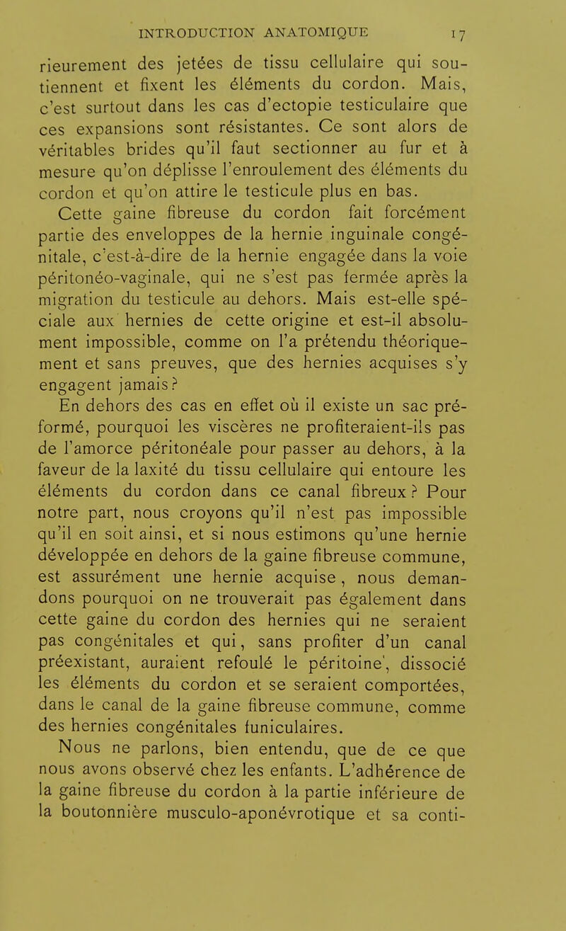 rieurement des jetées de tissu cellulaire qui sou- tiennent et fixent les éléments du cordon. Mais, c'est surtout dans les cas d'ectopie testiculaire que ces expansions sont résistantes. Ce sont alors de véritables brides qu'il faut sectionner au fur et à mesure qu'on déplisse l'enroulement des éléments du cordon et qu'on attire le testicule plus en bas. Cette gaine fibreuse du cordon fait forcément partie des enveloppes de la hernie inguinale congé- nitale, c'est-à-dire de la hernie engagée dans la voie péritonéo-vaginale, qui ne s'est pas fermée après la migration du testicule au dehors. Mais est-elle spé- ciale aux hernies de cette origine et est-il absolu- ment impossible, comme on l'a prétendu théorique- ment et sans preuves, que des hernies acquises s'y engagent jamais? En dehors des cas en effet où il existe un sac pré- formé, pourquoi les viscères ne profiteraient-ils pas de l'amorce péritonéale pour passer au dehors, à la faveur de la laxité du tissu cellulaire qui entoure les éléments du cordon dans ce canal fibreux ? Pour notre part, nous croyons qu'il n'est pas impossible qu'il en soit ainsi, et si nous estimons qu'une hernie développée en dehors de la gaine fibreuse commune, est assurément une hernie acquise, nous deman- dons pourquoi on ne trouverait pas également dans cette gaine du cordon des hernies qui ne seraient pas congénitales et qui, sans profiter d'un canal préexistant, auraient refoulé le péritoine', dissocié les éléments du cordon et se seraient comportées, dans le canal de la gaine fibreuse commune, comme des hernies congénitales funiculaires. Nous ne parlons, bien entendu, que de ce que nous avons observé chez les enfants. L'adhérence de la gaine fibreuse du cordon à la partie inférieure de la boutonnière musculo-aponévrotique et sa conti-