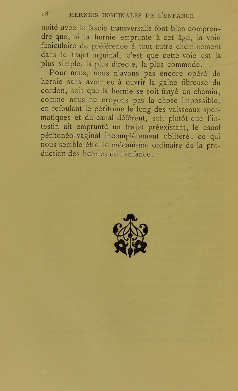 nuité avec le fascia transversalis font bien compren- dre que, si la hernie emprunte à cet âge, la voie funiculaire de préférence à tout autre cheminement dans le trajet inguinal, c'est que cette voie est la plus simple, la plus directe, la plus commode. Pour nous, nous n'avons pas encore opéré de hernie sans avoir eu à ouvrir la gaine fibreuse du cordon, soit que la hernie se soit frayé un chemin, comme nous ne croyons pas la chose impossible, en refoulant le péritoine le long des vaisseaux sper- matiques et du canal déférent, soit plutôt que l'in- testin ait emprunté un trajet préexistant, le canal péritonéo-vaginal incomplètement oblitéré, ce qui nous semble être le mécanisme ordinaire de la pro- duction des hernies de l'enfance.