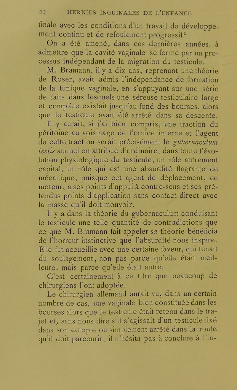 finale avec les conditions d'un travail de développe- ment continu et de refoulement progressif? On a été amené, dans ces dernières années, à admettre que la cavité vaginale se forme par un pro- cessus indépendant de la migration du testicule. M. Bramann, il y a dix ans, reprenant une théorie de Roser, avait admis l'indépendance de formation de la tunique vaginale, en s'appuyant sur une série de faits dans lesquels une séreuse testiculaire large et complète existait jusqu'au fond des bourses, alors que le testicule avait été arrêté dans sa descente. Il y aurait, si j'ai bien compris, une traction du péritoine au voisinage de l'orifice interne et l'agent de cette traction serait précisément le gubernaculum testis auquel on attribue d'ordinaire, dans toute l'évo- lution physiologique du testicule, un rôle autrement capital, un rôle qui est une absurdité flagrante de mécanique, puisque cet agent de déplacement, ce moteur, a ses points d'appui à contre-sens et ses pré- tendus points d'application sans contact direct avec la masse qu'il doit mouvoir. Il y a dans la théorie du gubernaculum conduisant le testicule une telle quantité de contradictions que ce que M. Bramann fait appeler sa théorie bénéficia de l'horreur instinctive que l'absurdité nous inspire. Elle fut accueillie avec une certaine faveur, qui tenait du soulagement, non pas parce qu'elle était meil- leure, mais parce qu'elle était autre. C'est certainement à ce titre que beaucoup de chirurgiens l'ont adoptée. Le chirurgien allemand aurait vu, dans un certain nombre de cas, une vaginale bien constituée dans les bourses alors que le testicule était retenu dans le tra- jet et, sans nous dire s'il s'agissait d'un testicule fixé dans son ectopie ou simplement arrêté dans la route qu'il doit parcourir, il n'hésita pas à conclure à Tin-