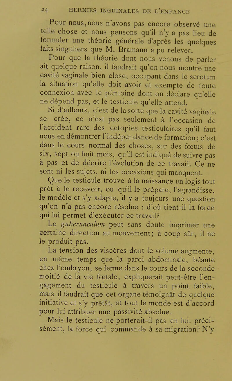 Pour nous, nous n'avons pas encore observé une telle chose et nous pensons qu'il n'y a pas lieu de formuler une théorie générale d'après les quelques faits singuliers que M. Bramann a pu relever. ^ Pour que la théorie dont nous venons de parler ait quelque raison, il faudrait qu'on nous montre une cavité vaginale bien close, occupant dans le scrotum la situation qu'elle doit avoir et exempte de toute connexion avec le péritoine dont on déclare qu'elle ne dépend pas, et le testicule qu'elle attend. Si d'ailleurs, c'est de la sorte que la cavité vaginale se crée, ce n'est pas seulement à l'occasion de l'accident rare des ectopies testiculaires qu'il faut nous en démontrer l'indépendance de formation ; c'est dans le cours normal des choses, sur des fœtus de six, sept ou huit mois, qu'il est indiqué de suivre pas à pas et de décrire l'évolution de ce travail. Ce ne sont ni les sujets, ni les occasions qui manquent. Que le testicule trouve à la naissance un logis tout prêt à le recevoir, ou qu'il le prépare, l'agrandisse, le modèle et s'y adapte, il y a toujours une question qu'on n'a pas encore résolue : d'où tient-il la force qui lui permet d'exécuter ce travail? Le gubernaculum peut sans doute imprimer une certaine direction au mouvement ; à coup sûr, il ne le produit pas. La tension des viscères dont le volume augmente, en même temps que la paroi abdominale, béante chez l'embryon, se ferme dans le cours de la seconde moitié de la vie fœtale, expliquerait peut-être l'en- gagement du testicule à travers un point faible, mais il faudrait que cet organe témoignât de quelque initiative et s'y prêtât, et tout le monde est d'accord pour lui attribuer une passivité absolue. Mais le testicule ne porterait-il pas en lui, préci- sément, la force qui commande à sa migration? N'y