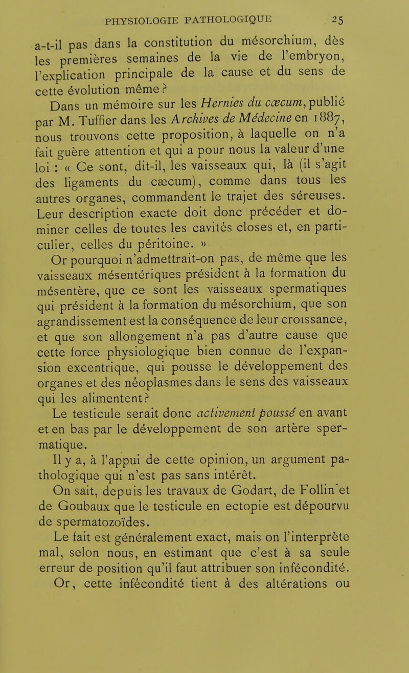 a-t-il pas dans la constitution du mésorchium, dès les premières semaines de la vie de l'embryon, l'explication principale de la cause et du sens de cette évolution même ? Dans un mémoire sur les Hernies du cœcum, publié par M. Tuffier dans les Archives de Médecine en 1887, nous trouvons cette proposition, à laquelle on n'a fait guère attention et qui a pour nous la valeur d'une loi : « Ce sont, dit-il, les vaisseaux qui, là (il s'agit des ligaments du cascum), comme dans tous les autres organes, commandent le trajet des séreuses. Leur description exacte doit donc précéder et do- miner celles de toutes les cavités closes et, en parti- culier, celles du péritoine. » Or pourquoi n'admettrait-on pas, de même que les vaisseaux mésentériques président à la formation du mésentère, que ce sont les vaisseaux spermatiques qui président à la formation du mésorchium, que son agrandissement est la conséquence de leur croissance, et que son allongement n'a pas d'autre cause que cette force physiologique bien connue de l'expan- sion excentrique, qui pousse le développement des organes et des néoplasmes dans le sens des vaisseaux qui les alimentent? Le testicule serait donc activement poussé en avant et en bas par le développement de son artère sper- matique. Il y a, à l'appui de cette opinion, un argument pa- thologique qui n'est pas sans intérêt. On sait, depuis les travaux de Godart, de Follin et de Goubaux que le testicule en ectopie est dépourvu de spermatozoïdes. Le fait est généralement exact, mais on l'interprète mal, selon nous, en estimant que c'est à sa seule erreur de position qu'il faut attribuer son infécondité. Or, cette infécondité tient à des altérations ou