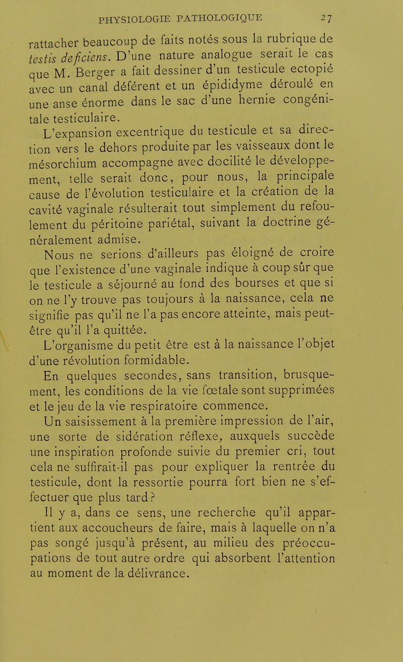 rattacher beaucoup de faits notés sous la rubrique de testis deficiens. D'une nature analogue serait le cas que M. Berger a fait dessiner d'un testicule ectopié avec un canal déférent et un épididyme déroulé en une anse énorme dans le sac d'une hernie congéni- tale testiculaire. L'expansion excentrique du testicule et sa direc- tion vers le dehors produite par les vaisseaux dont le mésorchium accompagne avec docilité le développe- ment, telle serait donc, pour nous, la principale cause de l'évolution testiculaire et la création de la cavité vaginale résulterait tout simplement du refou- lement du péritoine pariétal, suivant la doctrine gé- néralement admise. Nous ne serions d'ailleurs pas éloigné de croire que l'existence d'une vaginale indique à coup sûr que le testicule a séjourné au fond des bourses et que si on ne l'y trouve pas toujours à la naissance, cela ne signifie pas qu'il ne l'a pas encore atteinte, mais peut- être qu'il l'a quittée. L'organisme du petit être est à la naissance l'objet d'une révolution formidable. En quelques secondes, sans transition, brusque- ment, les conditions de la vie fœtale sont supprimées et le jeu de la vie respiratoire commence. Un saisissement à la première impression de l'air, une sorte de sidération réflexe,, auxquels succède une inspiration profonde suivie du premier cri, tout cela ne suffirait-il pas pour expliquer la rentrée du testicule, dont la ressortie pourra fort bien ne s'ef- fectuer que plus tard ? Il y a, dans ce sens, une recherche qu'il appar- tient aux accoucheurs de faire, mais à laquelle on n'a pas songé jusqu'à présent, au milieu des préoccu- pations de tout autre ordre qui absorbent l'attention au moment de la délivrance.