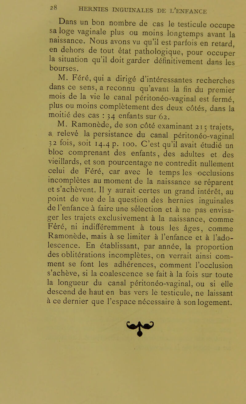 Dans un bon nombre de cas le testicule occupe sa loge vaginale plus ou moins longtemps avant la naissance. Nous avons vu qu'il est parfois en retard, en dehors de tout état pathologique, pour occuper- la situation qu'il doit garder définitivement dans les bourses. M. Féré, qui a dirigé d'intéressantes recherches dans ce sens, a reconnu qu'avant la fin du premier mois de la vie le canal péritonéo-vaginal est fermé, plus ou moins complètement des deux côtés, dans la moitié des cas : 34 enfants sur 62. M. Ramonède, de son côté examinant 215 trajets, a relevé la persistance du canal péritonéo-vaginal 32 fois, soit 14.4 p. 100. C'est qu'il avait étudié un bloc comprenant des enfants, des adultes et des vieillards, et son pourcentage ne contredit nullement celui de Féré, car avec le temps les occlusions incomplètes au moment de la naissance se réparent et s'achèvent. Il y aurait certes un grand intérêt, au point de vue de la question des hernies inguinales de l'enfance à faire une sélection et à ne pas envisa- ger les trajets exclusivement à la naissance, comme Féré, ni indifféremment à tous les âges, comme Ramonède, mais à se limiter à l'enfance et à l'ado- lescence. En établissant, par année, la proportion des oblitérations incomplètes, on verrait ainsi com- ment se font les adhérences, comment l'occlusion s'achève, si la coalescence se fait à la fois sur toute la longueur du canal péritonéo-vaginal, ou si elle descend de haut en bas vers le testicule, ne laissant à ce dernier que l'espace nécessaire à son logement.