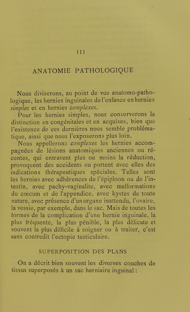 III ANATOMIE PATHOLOGIQUE Nous diviserons, au point de vue anatomo-patho- logique, les hernies inguinales de l'enfance en hernies simples et en hernies complexes. Pour les hernies simples, nous conserverons la distinction en congénitales et en acquises, bien que l'existence de ces dernières nous semble probléma- tique, ainsi que nous l'exposerons plus loin. Nous appellerons complexes les hernies accom- pagnées de lésions anatomiques anciennes ou ré- centes, qui entravent plus ou moins la réduction, provoquent des accidents ou portent avec elles des indications thérapeutiques spéciales. Telles sont les hernies avec adhérences de l'épiploon ou de l'in- testin, avec pachy-vaginalite, avec malformations du ccecum et de l'appendice, avec kystes de toute nature, avec présence d'un organe inattendu, l'ovaire, la vessie, par exemple, dans le sac. Mais de toutes les formes de la complication d'une hernie inguinale, la plus fréquente, la plus pénible, la plus délicate et souvent la plus difficile à soigner ou à traiter, c'est sans contredit l'ectopie testiculaire. SUPERPOSITION DES PLANS On a décrit bien souvent les diverses couches de tissus superposés à un sac herniaire inguinal :