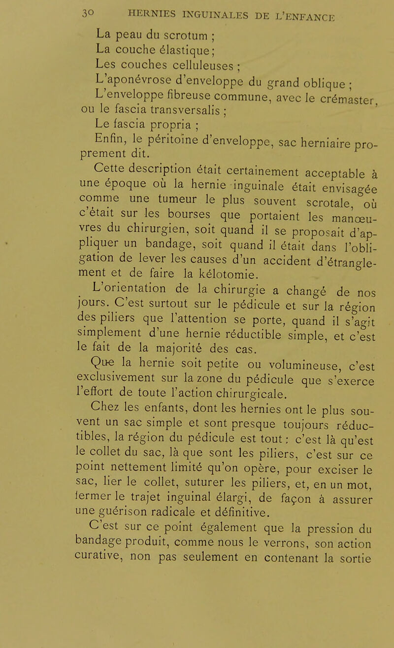 La peau du scrotum ; La couche élastique; Les couches celluleuses ; L'aponévrose d'enveloppe du grand oblique ; L'enveloppe fibreuse commune, avec le crémàster, ou le fascia transversalis ; Le fascia propria ; Enfin, le péritoine d'enveloppe, sac herniaire pro- prement dit. Cette description était certainement acceptable à une époque où la hernie inguinale était envisagée comme une tumeur le plus souvent scrotale, &où c'était sur les bourses que portaient les manœu- vres du chirurgien, soit quand il se proposait d'ap- pliquer un bandage, soit quand il était dans l'obli- gation de lever les causes d'un accident d'étrangle- ment et de faire la kélotomie. L'orientation de la chirurgie a changé de nos jours. C'est surtout sur le pédicule et sur la région des piliers que l'attention se porte, quand il s'agit simplement d'une hernie réductible simple, et c'est le fait de la majorité des cas. Que la hernie soit petite ou volumineuse, c'est exclusivement sur la zone du pédicule que s'exerce l'effort de toute l'action chirurgicale. Chez les enfants, dont les hernies ont le plus sou- vent un sac simple et sont presque toujours réduc- tibles, la région du pédicule est tout : c'est là qu'est le collet du sac, là que sont les piliers, c'est sur ce point nettement limité qu'on opère, pour exciser le sac, lier le collet, suturer les piliers, et, en un mot, lermerle trajet inguinal élargi, de façon à assurer une guérison radicale et définitive. C'est sur ce point également que la pression du bandage produit, comme nous le verrons, son action curative, non pas seulement en contenant la sortie