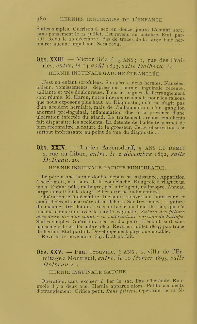 Suites simples. Guérison à sec en douze jours. L'enfant sort, sans pansement le 12 juillet. Est revenu en octobre. Etat par- fait. Revu le 20 décembre. Pas de traces de la large baie her- niaire; aucune impulsion. Sera re^ u. Obs. XXIII. — Victor Briard, 5 ans ; 1, rue des Prai- ries, entre, le 14 août \%^,salle Dolbeau, 24. HERNIE INGUINALE GAUCHE ÉTRANGLÉE. C'est un enfant scrofuleux. Son père a deux hernies. Nausées, pâleur, vomissements, dépression, hernie inguinale récente, saillante et très douloureuse. Tous les signes de l'étranglement sont réunis. M. Harou, notre interne, reconnaît, pour les raisons que nous exposons plus haut au Diagnostic, qu'il ne s'agit pas d'un accident herniaire, mais de l'inflammation d'un ganglion anormal pré-inguinal, inflammation due à la présence d'une ulcération infectée du gland. Le traitement : repos, émollients fait disparaître les accidents. La détente de l'adénite permet de bien reconnaître la nature de la grosseur. Cette observation est surtout intéressante au point de vue du diagnostic. Obs. XXIV. — Lucien Arrensdorff, 5 ans et demi; 2, rue du Liban, entre, le 2 décembre 1892, salle Dolbeau, 26. HERNIE INGUINALE GAUCHE FUNICULAIRE. Le père a une hernie double depuis sa naissance. Apparition à seize mois, à la suite de la coqueluche. Rougeole à vingt et un mois. Enfant pâle, malingre, peu intelligent, malpropre. Anneau large admettant le doigt. Pilier externe rudimentaire. Opération le 6 décembre. Incision transversale. Vaisseanx et canal déférent en arrière et en dehors. Sac très mince. Ligature du meunier très haute. Excision facile du fond du sac, qui n'a aucune connexion avec la cavité vaginale. Suture des piliers avec deux fils d'or couplés en empruntant l'arcade de Fallope. Suites simples. Guérison à sec en dix jours. L'enfant sort sans pansement le 22 décembre 1892. Revu en juillet 1893; pas trace de hernie. Etat parfait. Développement physique notable. Revu le 12 novembre 1893. Etat parfait. Obs. XXV. — Paul Trouville, 6 ans ; 2, villa de l'Er- mitage à Montreuil, entre, le 10 février 1893, salle Dolbeau 21. HERNIE INGUINALE GAUCHE. Opération, sans exciser ni lier le sac. Pas d'hérédité. Rou- geole il y a deux ans. Hernie apparue alors. Petits accidents d'étranglement. Orifice petit. Bons piliers. Opération le 12 té-