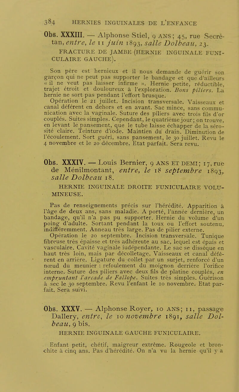 Obs. XXXIII. — Alpho nse Stiel, 9 ANS ; 45, rue Secré- tan, entre, le 11 juin 1893, salle Dolbeau, 23. FRACTURE DE JAMBE (HERNIE INGUINALE FUNI- CULAIRE GAUCHE). Son père est hernieux et il nous demande de guérir son garçon qui ne peut pas supporter le bandage et que d'ailleurs « il ne veut pas laisser infirme ». Hernie petite, réductible, trajet étroit et douloureux à l'exploration. Bons piliers. La hernie ne sort pas pendant l'effort brusque. Opération le 21 juillet. Incision transversale. Vaisseaux et canal déférent en dehors et en avant. Sac mince, sans commu- nication avec la vaginale. Suture des piliers avec trois fils d'or couplés. Suites simples. Cependant, le quatrième jour ; on trouve, en levant le pansement, que le tube laisse échapper de la séro- sité claire. Teinture d'iode. Maintien du drain. Diminution de l'écoulement. Sort guéri, sans pansement, le 30 juillet. Revu le 4 novembre et le 20 décembre. Etat parfait. Sera revu. Obs. XXXIV. —Louis Bernier, 9 ANS ET demi; 17, rue de Ménilmontant, entre, le 18 septembre 1893, salle Dolbeau 18. HERNIE INGUINALE DROITE FUNICULAIRE VOLU- MINEUSE. Pas de renseignements précis sur l'hérédité. Apparition à l'âge de deux ans, sans maladie. A porté, l'année dernière, un bandage, qu'il n'a pas pu supporter. Hernie du volume d'un poing d'adulte. Sortant pendant la toux ou l'effort soutenu, indifféremment. Anneau très large. Pas de pilier externe. Opération le 20 septembre. Incision transversale. Tunique fibreuse très épaisse et très adhéreute au sac, lequel est épais et vasculaire. Cavité vaginale iudépendante. Le sac se dissèque en haut très loin, mais par décolletage. Vaisseaux et canal défé- rent en arrière. Ligature du collet par un surjet, renforcé d'un nœud du meunier : refoulement du moignon derrière l'orifice interne. Suture des piliers avec deux fils de platine couplés, en empruntant Varcade de Fallope. Suites très simples. Guérison à sec le 30 septembre. Revu l'enfant le 10 novembre. Etat par- fait. Sera suivi. Obs. XXXV. — Alphonse Royer, 10 ANS; 11, passage Dallery, entre, le 10 novembre 1891, salle Dol- beau, 9 bis. HERNIE INGUINALE GAUCHE FUNICULAIRE. Enfant petit, chétif, maigreur extrême. Rougeole et bron- chite à cinq ans. Pas d'hérédité. On n'a vu la hernie qu'il y a
