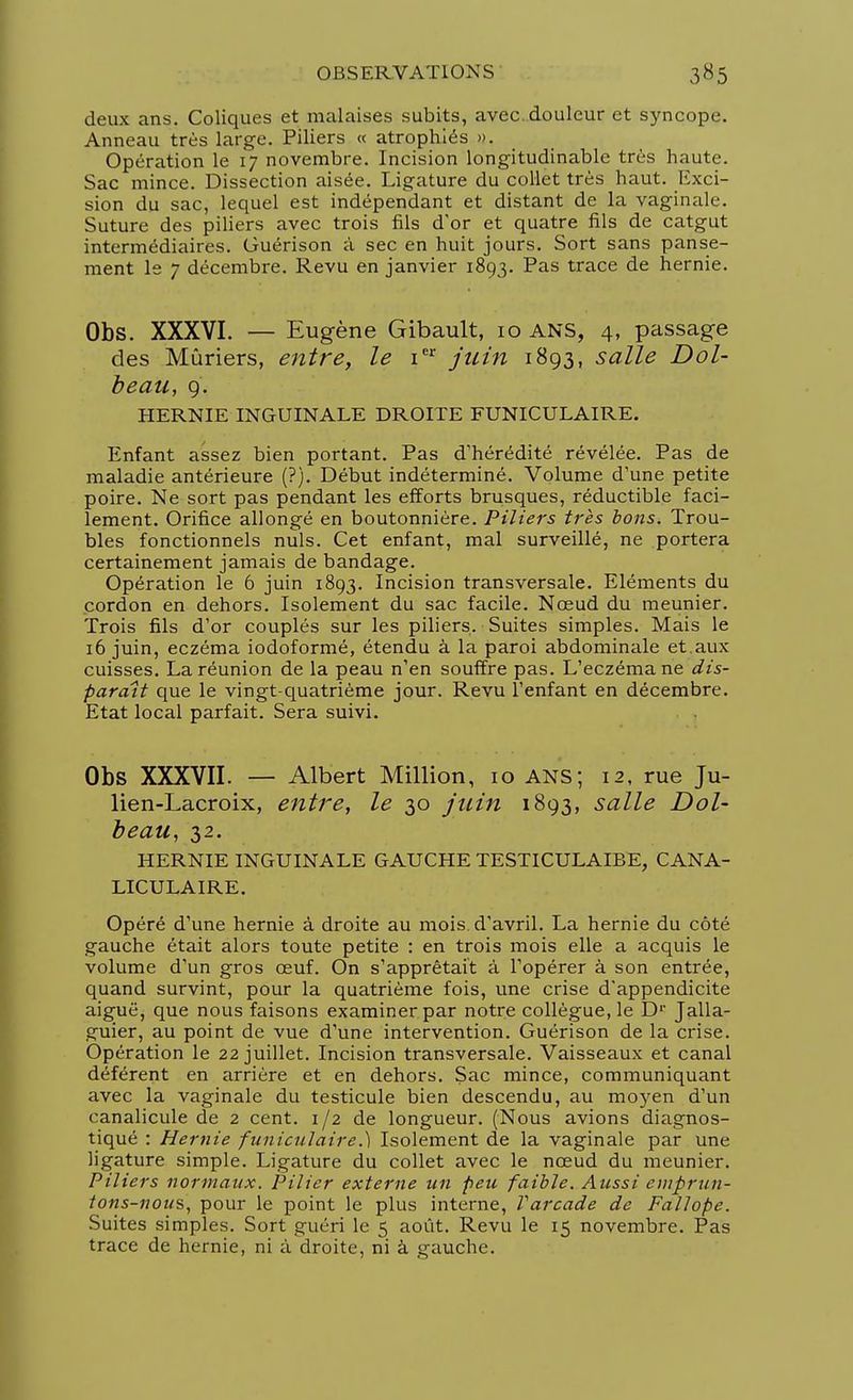 deux ans. Coliques et malaises subits, avec, douleur et syncope. Anneau très large. Piliers « atrophiés ». Opération le 17 novembre. Incision longitudinable très haute. Sac mince. Dissection aisée. Ligature du collet très haut. Exci- sion du sac, lequel est indépendant et distant de la vaginale. Suture des piliers avec trois fils d'or et quatre fils de catgut intermédiaires. Guérison à sec en huit jours. Sort sans panse- ment le 7 décembre. Revu en janvier 1893. Pas trace de hernie. Obs. XXXVI. — Eugène Gibault, 10 ANS, 4, passage des Mûriers, entre, le ier juin 1893, salle Dol- beau, 9. HERNIE INGUINALE DROITE FUNICULAIRE. Enfant assez bien portant. Pas d'hérédité révélée. Pas de maladie antérieure (?). Début indéterminé. Volume d'une petite poire. Ne sort pas pendant les efforts brusques, réductible faci- lement. Orifice allongé en boutonnière. Piliers très bons. Trou- bles fonctionnels nuls. Cet enfant, mal surveillé, ne portera certainement jamais de bandage. Opération le 6 juin 1893. Incision transversale. Eléments du cordon en dehors. Isolement du sac facile. Nœud du meunier. Trois fils d'or couplés sur les piliers. Suites simples. Mais le 16 juin, eczéma iodoformé, étendu à la paroi abdominale et.aux cuisses. La réunion de la peau n'en souffre pas. L'eczéma ne dis- paraît que le vingt-quatrième jour. Revu l'enfant en décembre. Etat local parfait. Sera suivi. Obs XXXVII. — Albert Million, 10 ans; 12, rue Ju- lien-Lacroix, entre, le 30 juin 1893, salle Dol- beau, 32. HERNIE INGUINALE GAUCHE TESTICULAIBE, CANA- LICULAIRE. Opéré d'une hernie à droite au mois, d'avril. La hernie du côté gauche était alors toute petite : en trois mois elle a acquis le volume d'un gros œuf. On s'apprêtait à l'opérer à son entrée, quand survint, pour la quatrième fois, une crise d'appendicite aiguë, que nous faisons examiner par notre collègue, le D' Jalla- guier, au point de vue d'une intervention. Guérison de la crise. Opération le 22 juillet. Incision transversale. Vaisseaux et canal déférent en arrière et en dehors. Sac mince, communiquant avec la vaginale du testicule bien descendu, au moyen d'un canalicule de 2 cent. 1/2 de longueur. (Nous avions diagnos- tiqué : Hernie funiculaire.) Isolement de la vaginale par une ligature simple. Ligature du collet avec le nœud du meunier. Piliers normaux. Pilier externe un peu faible. Aussi emprun- tons-nous, pour le point le plus interne, Varcade de Fallope. Suites simples. Sort guéri le 5 août. Revu le 15 novembre. Pas trace de hernie, ni à droite, ni à gauche.