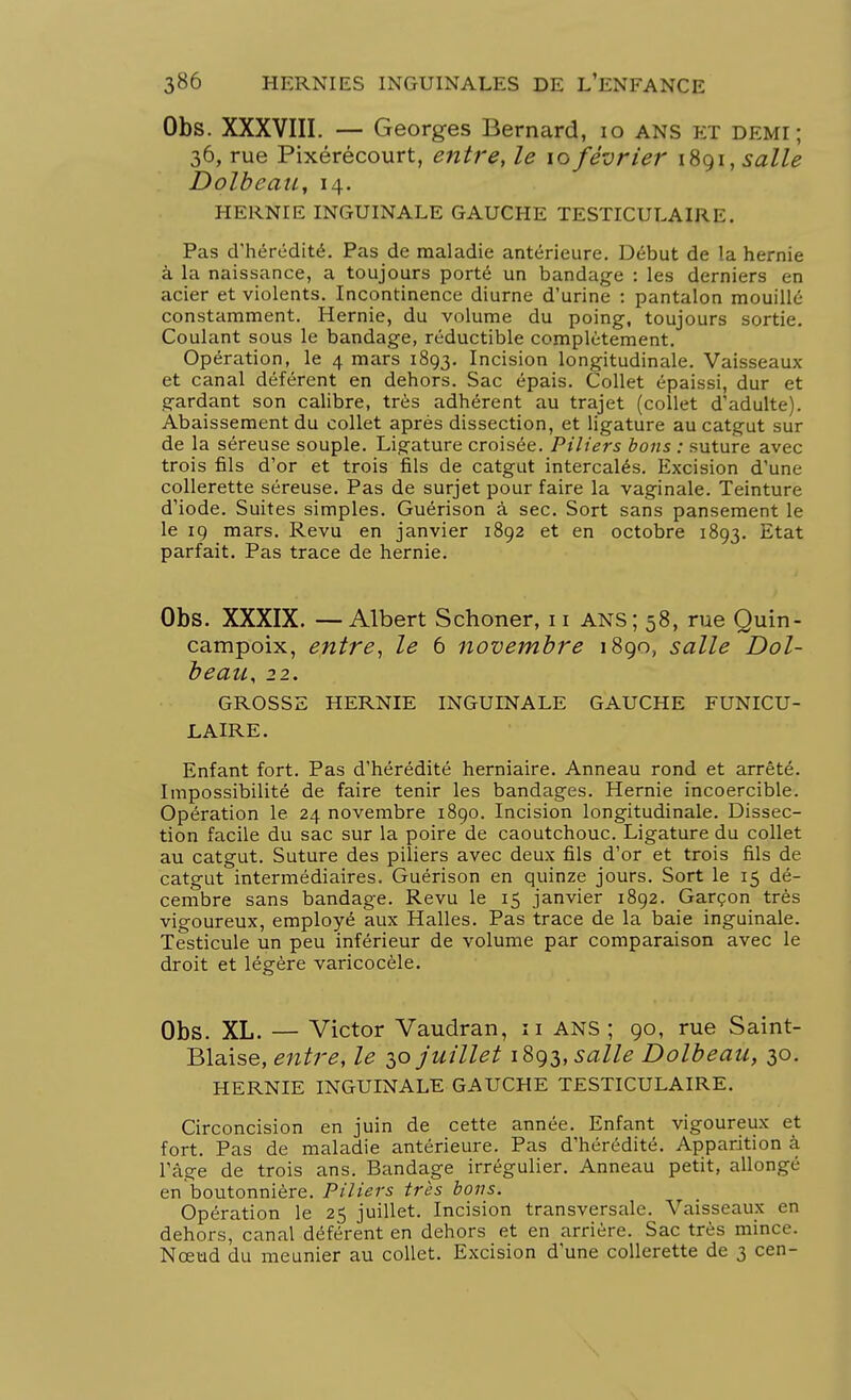 Obs. XXXVIII. — Georges Bernard, 10 ans et demi; 36, rue Pixérécourt, entre, le 10 février 1891, salle Dolbeau, 14. hernie inguinale gauche testiculaire. Pas d'hérédité. Pas de maladie antérieure. Début de la hernie à la naissance, a toujours porté un bandage : les derniers en acier et violents. Incontinence diurne d'urine : pantalon mouillé constamment. Hernie, du volume du poing, toujours sortie. Coulant sous le bandage, réductible complètement. Opération, le 4 mars 1893. Incision longitudinale. Vaisseaux et canal déférent en dehors. Sac épais. Collet épaissi, dur et gardant son calibre, très adhérent au trajet (collet d'adulte). Abaissement du collet après dissection, et ligature au catgut sur de la séreuse souple. Ligature croisée. Piliers bons : suture avec trois fils d'or et trois fils de catgut intercalés. Excision d'une collerette séreuse. Pas de surjet pour faire la vaginale. Teinture d'iode. Suites simples. Guérison à sec. Sort sans pansement le le 19 mars. Revu en janvier 1892 et en octobre 1893. Etat parfait. Pas trace de hernie. Obs. XXXIX. — Albert Schoner, 11 ANS; 58, rue Quin- campoix, entre, le 6 novembre 1890, salle Dol- beau, 22. GROSSE HERNIE INGUINALE GAUCHE FUNICU- LAIRE. Enfant fort. Pas d'hérédité herniaire. Anneau rond et arrêté. Impossibilité de faire tenir les bandages. Hernie incoercible. Opération le 24 novembre 1890. Incision longitudinale. Dissec- tion facile du sac sur la poire de caoutchouc. Ligature du collet au catgut. Suture des piliers avec deux fils d'or et trois fils de catgut intermédiaires. Guérison en quinze jours. Sort le 15 dé- cembre sans bandage. Revu le 15 janvier 1892. Garçon très vigoureux, employé aux Halles. Pas trace de la baie inguinale. Testicule un peu inférieur de volume par comparaison avec le droit et légère varicocèle. Obs. XL. — Victor Vaudran, 11 ANS ; 90, rue Saint- Biaise, entre, le 30 juillet 1893, salle Dolbeau, 30. HERNIE INGUINALE GAUCHE TESTICULAIRE. Circoncision en juin de cette année. Enfant vigoureux et fort. Pas de maladie antérieure. Pas d'hérédité. Apparition à l'âge de trois ans. Bandage irrégulier. Anneau petit, allongé en'boutonnière. Piliers très bons. Opération le 25 juillet. Incision transversale. Vaisseaux en dehors, canal déférent en dehors et en arrière. Sac très mince. Nœud du meunier au collet. Excision d'une collerette de 3 cen-