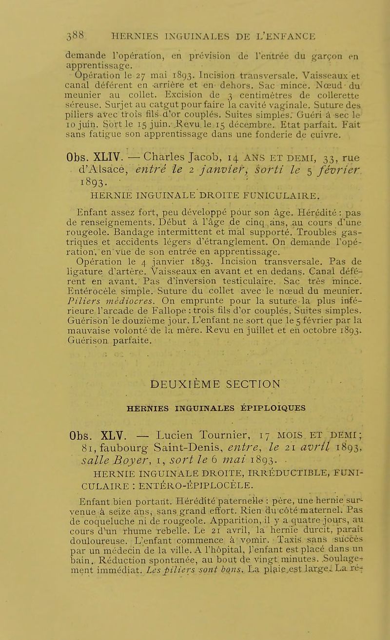 demande l'opération, en prévision de l'entrée du garçon en apprentissage. Opération le 27 mai 1893. Incision transversale. Vaisseaux et canal déférent en -arrière et en dehors. Sac mince. Nœud-du meunier au collet. Excision de 3 centimètres de collerette séreuse. Surjet au catgut pour faire la cavité vaginale. Suture des piliers avec trois fils d'or couplés. Suites simples.' Guéri â sec Le 10 juin. Sortie 15 juin. Revu, le 15 décembre. Etat parfait. Fait sans fatigue son apprentissage dans une fonderie de cuivre. Obs. XL'IV. — Charles Jacob, 14 ans et demi, 33, rue d'Alsace, entré le 2 janvier, sorti le 5 février 1893. • HERNIE INGUINALE DROITE FUNICULAIRE. Enfant assez fort, peu développé pour son âge. Hérédité : pas de renseignements. Début à l'âge de cinq ans, au cours d'une rougeole. Bandage intermittent et mal supporté. Troubles gas- triques et accidents légers d'étranglement. On demande l'opé- ration', en'vue de son entrée en apprentissage. Opération le 4 janvier 1893. Incision transversale. Pas de ligature d'artère. Vaisseaux en avant et en dedans. Canal défé- rent en avant. Pas d'inversion testiculaire. Sac très mince. Entérocèle simple. Suture du collet avec le nœud du meunier. Piliers médiocres. On emprunte pour la suture-la plus infé- rieure l'arcade de Fallope : trois fils d'or couplés. Suites simples. Guérisbn'le douzième jour. L'enfant ne sort que le 5 février par la mauvaise volonté de la mère. Revu en juillet et en octobre 1893. Guérison parfaite. DEUXIÈME SECTION HERNIES INGUINALES ÉPIPLOIQUES Obs. XLV. — Lucien Tournier, 17 MOIS ET demi; 81, faubourg- Saint-Denis, entre, le 21 avril 1893, salle Boyer, 1, sort le 6 mai 1893. . HERNIE INGUINALE DROITE, IRRÉDUCTIBLE, FUNI- CULAIRE : ENTÉRO-ÉPIPLOCÈLE. Enfant bien portant. Hérédité paternelle : père, une hernie sur- venue à seize ans, sans grand effort. Rien du côté maternel, l'as de coqueluche ni de rougeole. Apparition, il y a quatre jours, au cours d'un rhume rebelle. Le 21 avril, la hernie durcit, parait douloureuse. L'enfant commence à vomir. Taxis sans succès par un médecin de la ville. A l'hôpital, l'enfant est placé dans un bain. Réduction spontanée, au bout de vingt minutes. .Sôulage-s ment immédiat. Les piliers sont bons. La plaie,e.st large. La ré-