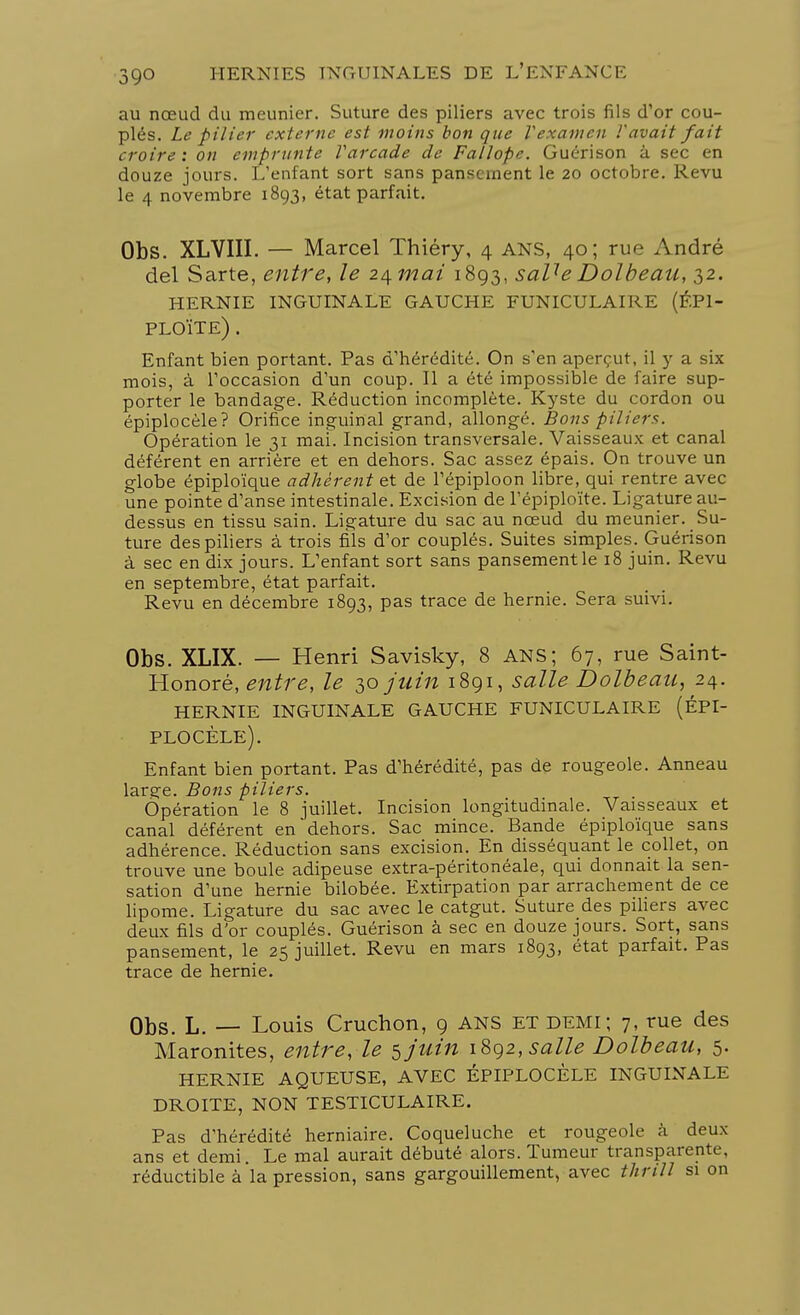 au nœud du meunier. Suture des piliers avec trois fils d'or cou- plés. Le pilier externe est moins bon que V examen Y avait fait croire: on emprunte Varcade de Fallopc. Guérison à sec en douze jours. L'enfant sort sans pansement le 20 octobre. Revu le 4 novembre 1893, état parfait. Obs. XLVIII. — Marcel Thiéry, 4 ans, 40; rue André del Sarte, entre, le z/\mai 1893, saUe Dolbeau, 32. HERNIE INGUINALE GAUCHE FUNICULAIRE (ÉP1- PLOÏTE) . Enfant bien portant. Pas d'hérédité. On s'en aperçut, il y a six mois, à l'occasion d'un coup. Il a été impossible de faire sup- porter le bandage. Réduction incomplète. Kyste du cordon ou épiplocèle? Orifice inguinal grand, allongé. Bons pilier*. Opération le 31 mai. Incision transversale. Vaisseaux et canal déférent en arrière et en dehors. Sac assez épais. On trouve un globe épiploïque adhèrent et de Tépiploon libre, qui rentre avec une pointe d'anse intestinale. Excision de l'épiploïte. Ligature au- dessus en tissu sain. Ligature du sac au nœud du meunier. Su- ture des piliers à trois fils d'or couplés. Suites simples. Guérison à sec en dix jours. L'enfant sort sans pansementle 18 juin. Revu en septembre, état parfait. Revu en décembre 1893, pas trace de hernie. Sera suivi. Obs. XLIX. — Henri Savisky, 8 ANS; 67, rue Saint- Honoré, entre, le 30 juin 1891, salle Dolbeau, 24. HERNIE INGUINALE GAUCHE FUNICULAIRE (ÉPI- PLOCÈLE). Enfant bien portant. Pas d'hérédité, pas de rougeole. Anneau larçe. Bons piliers. Opération le 8 juillet. Incision longitudinale. Vaisseaux et canal déférent en dehors. Sac mince. Bande épiploïque sans adhérence. Réduction sans excision. En disséquant le collet, on trouve une boule adipeuse extra-péritonéale, qui donnait la sen- sation d'une hernie bilobée. Extirpation par arrachement de ce lipome. Ligature du sac avec le catgut. Suture des piliers avec deux fils d'or couplés. Guérison à sec en douze jours. Sort, sans pansement, le 25 juillet. Revu en mars 1893, état parfait. Pas trace de hernie. Obs. L. — Louis Cruchon, 9 ans et demi; 7, rue des Maronites, entre, le $juin 1892, salle Dolbeau, 5. HERNIE AQUEUSE, AVEC ÉPIPLOCÈLE INGUINALE DROITE, NON TESTICULAIRE. Pas d'hérédité herniaire. Coqueluche et rougeole à deux ans et demi. Le mal aurait débuté alors. Tumeur transparente, réductible à la pression, sans gargouillement, avec thrill si on
