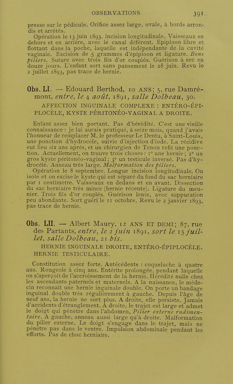 presse sur le pédicule. Orifice assez large, ovale, à bords arron- dis et arrêtés. Opération le 13 juin 1893. Incision longitudinale. Vaisseaux en dehors et en arrière, avec lé canal déférent. Epiploon libre et flottant dans la poche, laquelle est indépendante de la cavité vaginale. Excision de 5 grammes d'épiploon et ligature. Bons piliers. Suture avec trois fils d'or couplés. Guérison à sec en douze jours. L'enfant sort sans pansement le 28 juin. Revu le 2 juillet 1893, pas trace de hernie. Obs. LI. — Edouard Berthod, 10 ans; 5, rue Damré- mont, entre, le 4 août, 1891, salle Dolbeau, 30. AFFECTION INGUINALE COMPLEXE : ENTÉRO-ÉPI- PLOCÈLE, KYSTE PÉRITONÉO-VAGINA L A DROITE. Enfant assez bien portant. Pas d'hérédité. C'est une vieille connaissance : je lui aurais pratiqué, à seize mois, quand j'avais l'honneur de remplacer M. le professeur Le Dentu, à Saint-Louis, une ponction d'hydrocèle, suivie d'injection d'iode. La récidive eut lieu six ans après, et un chirurgien de Tenon refit une ponc- tion. Actuellement, on trouve trois choses : i° une hernie ; 20 un gros kyste péritonéo-vaginal ; 30 un testicule inversé. Pas d'hy- drocèle. Anneau très large. Malformation des piliers. Opération le 8 septembre. Longue incision longitudinale. On isole et on excise le kyste qui est séparé du fond du sac herniaire par 1 centimètre. Vaisseaux en dedans et en avant. Dissection du sac herniaire très mince (hernie récente). Ligature du meu- nier. Trois fils d'or couplés. Guérison lente, avec suppuration peu abondante. Sort guéri le 11 octobre. Revu le 2 janvier 1893, pas trace de hernie. Obs. LU. — Albert Maury, 12 ANS ET demi; 87, rue des Partants, entre, le 2 juin 1891, sort le 15 juil- let, salle Dolbeau, 21 bis. HERNIE INGUINALE DROITE, ENTÉRO-ÉPIPLOCÈLE. HERNIE TESTICULAIRE. Constitution assez forte. Antécédents : coqueluche à quatre ans. Rougeole à cinq ans. Entérite prolongée, pendant laquelle on s'aperçoit de l'accroissement de la hernie. Hérédité nulle chez les ascendants paternels et maternels. A la naissance, le méde- cin reconnaît une hernie inguinale double. On porte un bandage inguinal double très régulièrement à gauche. Depuis l'âge de neuf ans, la hernie ne sort plus. A droite, elle persiste. Jamais d'accidents d'étranglement. A droite, le trajet est large et admet le doigt qui pénètre dans l'abdomen, Pilier externe rudimen- taire. A gauche, anneau aussi large qu'à droite. Malformation du pilier externe. Le doigt s'engage dans le trajet, mais ne pénètre pas dans le ventre. Impulsion abdominale pendant les efforts. Pas de choc herniaire.
