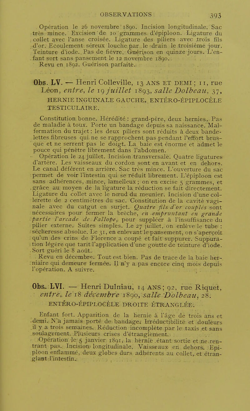 Opération le 26 novembre 1890. Incision longitudinale. Sac très mince. Excision de 10 grammes d'épiploon. Ligature du collet avec l'anse croisée. Ligature des piliers avec .trois iils d'or. Ecoulement séreux louche par. le-drain le troisième jour. Teinture d'iode.. Pas de lièvre. Guéri,son en quinze jours. L'en- fant sort sans pansement le 12 novembre 1890.. Revu en 1892. Guérison parfaite.; Obs. LV. — Henri Colleville, 13 ans et demi ; i i, rue Léon, entre, le 19 juillet 1893, salle Dolbeau, 37, HERNIE INGUINALE GAUCHE. ENTÉRO-ÉPIPLOCÈLE TESTICULAIRE. Constitution bonne. Hérédité: grand-père, deux hernies. Pas de maladie à toux. Porte un bandage depuis sa naissance. Mal- formation du trajet: les deux piliers sont réduits à deux bande- lettes fibreuses qui. ne se rapprochent pas pendant l'effort brus- que et ne serrent pas le doigt. La baie est énorme et admet le pouce qui pénètre librement dans l'abdomen. Opération le 24 juillet. Incision transversale. Quatre ligatures d'artère. Les vaisseaux du cordon sont en avant et en dehors. Le canal déférent en arrière. Sac très mince. L'ouverture du sac permet de voir l'intestin qui se réduit librement. L'épiploon est sans adhérences, mince, lamelleux ; on en excise 5 grammes, et . grâce au moyen de la ligature la réduction se fait directement. Ligature du collet avec le nœud du meunier. Incision d'une col- lerette de 2 centimètres du sac. Constitution de la cavité vagi- nale avec du catgut en surjet. Quatre fils d'or couplés sont nécessaires pour fermer la brèche, en -empruntant en grande partie Varcade de Fallope,. pour suppléer à l'insuffisance du pilier externe. Suites simples. Le 27 juillet, on enlève le tube : sécheresse absolue. Le 31, en enlevant le pansement, on s'aperçoit qu'un des crins de Florence a coupé et fait suppurer. Suppura- tion légère que tarit l'application d'une goutte de teinture d'iode. .Sort guéri le 8 août. Revu en décembre. Tout est bien. Pas de trace de la baie her- niaire qui demeure fermée. Il n'y a pas encore cinq mois depuis l'opération. A suivre. Obs. LVI. — Henri Dulniau, 14 ANS; 92, rue Riquet, entre, le'18 décembre 1890, salle 'Dolbeau, 28. ENTÉRO-ÉPIPLOCÈLE DROITE ÉTRANGLÉE. Enfant fort. Apparition de la hernie à l'âge de trois ans et ■ demi. N'a jamais porté de bandage. Irréductibilité et douleurs .il y a trois semaines. Réduction incomplète par le taxis et sans soulagement. Plusieurs crises d'étranglement. Opération Je. 5 janvier 1891, la hernie .étant sortie et ne.ren- trant pas.. Incision* longitudinale. Vaisseaux en dehors. Epi- ploon enflammé, deux globes durs adhérents au collet, et étran- glant, l'intestin..