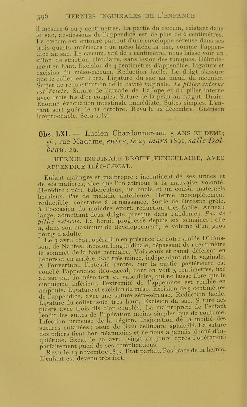 il mesure 6 ou 7 centimètres. La partie du caecum, existant dans le sac, au-dessous de l'appendice est de plus de 6 centimètres. Le caecum est entouré partout d'une enveloppe séreuse dans ses trois quarts antérieurs : un méso lâche la fixe, comme l'appen- dice au sac. Le cîecum, tiré de 1 centimètre, nous laisse voir un sillon de striction circulaire, sans lésion des tuniques. Débride- ment en haut. Excision de 4 centimètres d'appendice. Ligature et excision du méso-cascum. Réduction facile. Le doigt s'assure que le collet est libre. Ligature du sac au nœud du meunier. Surjet de reconstitution de la cavité vaginale. Le pilier externe est faible. Suture de l'arcade de Fallope et du pilier interne avec trois fils d'or couplés. Suture de la peau au catgut. Drain. Enorme évacuation intestinale immédiate. Suites simples. L'en- fant sort guéri le 11 octobre. Revu le 12 décembre. Guérison irréprochable. Sera suivi. Obs. LXI. — Lucien Chardonnereau, 5 ANS et demi; 56, rue Madame, entre, le 27 mars 1891, salle Dol- bean, 29. HERNIE INGUINALE DROITE .FUNICULAIRE, AVEC APPENDICE ILÉO-C/ECAL. Enfant malingre et malpropre : incontinent de ses urines et de ses matières, vice que l'on attribue à la mauvaise volonté. Hérédité : père tuberculeux, un oncle et un cousin maternels hernieux. Pas de maladie antérieure. Hernie incomplètement réductible, constatée à la naissance. Sortie de l'intestin grêle, à l'occasion du moindre effort, réduction très facile. Anneau large, admettant deux doigts presque dans l'abdomen. Pas de pilier externe. La hernie progresse depuis six semaines : f ile a, dans son maximum de développement, le volume 'd'un, gros poing d'adulte. . Le 3 avril 1891, opération en présence de notre ami le Dr rois- son, de Nantes. Incision longitudinale, dépassant de 1 centimètre le sommet de la baie herniaire. Vaisseaux et canal déférent en dehors et en arrière. Sac très mince, indépendant de la vaginale. A l'ouverture, l'intestin rentre. Sur la partie postérieure est couché l'appendice iléo-esecal, dont on voit 5 centimètres, fixé au sac par un méso fort et vasculaire, qui ne laisse libre que le cinquième inférieur, l'extrémité de l'appendice est renflée en ampoule. Ligature et excision du méso. Excision des centimètres de l'appendice, avec une suture séro-séreuse. Réduction facile. Lio-ature du collet isolé très haut. Excision du sac. Suture des piliers avec trois fils d'or couplés. La malpropreté de l'enfant rendit les suites de l'opération moins simples que de coutume. Infection urineuse de la région. Disjonction de la moitié des sutures cutanées; issue de tissu cellulaire sphacele. La sutuie des piliers tient bon néanmoins et ne nous a jamais donne d in- quiétude. Exeat le 29 avril (vingt-six jours après l'opération) parfaitement guéri de ses complications. Revu le 13 novembre 1893. Etat parfait. Pas trace de la hernie. L'enfant est devenu très fort.