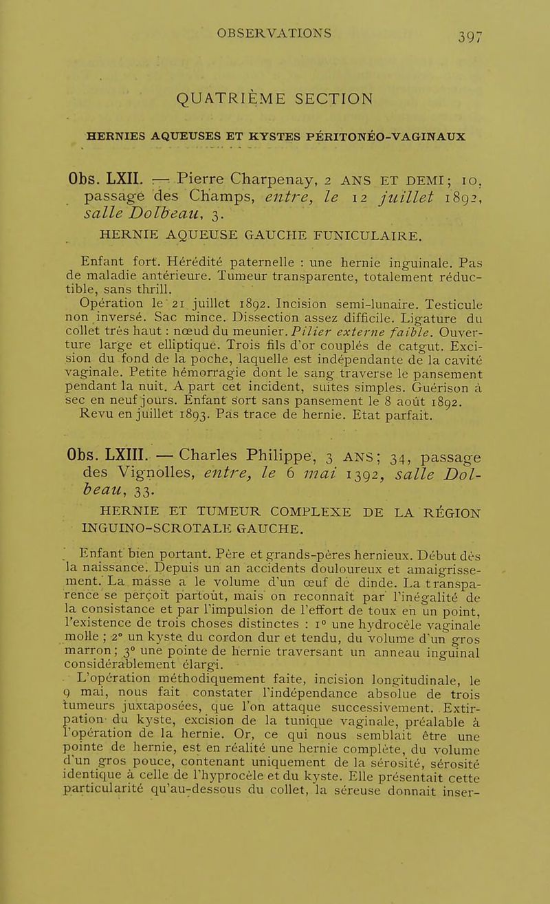 QUATRIÈME SECTION HERNIES AQUEUSES ET KYSTES PÉRITONÉO-VAGINAUX Obs. LXII. —■ Pierre Charpenay, 2 ANS ET DEMI; 10. passage des Champs, entre, le 12 juillet 1892, salle Dolbeau, 3. HERNIE AQUEUSE GAUCHE FUNICULAIRE. Enfant fort. Hérédité paternelle : une hernie inguinale. Pas de maladie antérieure. Tumeur transparente, totalement réduc- tible, sans thrill. Opération le 21 juillet 1892. Incision semi-lunaire. Testicule non inversé. Sac mince. Dissection assez difficile. Ligature du collet très haut : nœud du meunier./3/'/^;- externe faible. Ouver- ture large et elliptique. Trois fils d'or couplés de catgut. Exci- sion du fond de la poche, laquelle est indépendante de la cavité vaginale. Petite hémorragie dont le sang traverse le pansement pendant la nuit. A part cet incident, suites simples. Guérison à sec en neuf jours. Enfant sort sans pansement le 8 août 1892. Revu en juillet 1893. Pas trace de hernie. Etat parfait. Obs. LXIII. —Charles Philippe, 3 ans; 34, passage des Vignolles, entre, le 6 mai 1392, salle Dol- beau, 33. HERNIE ET TUMEUR COMPLEXE DE LA RÉGION INGUINO-SCROTALE GAUCHE. Enfant bien portant. Père et grands-pères hernieux. Début dès la naissance. Depuis un an accidents douloureux et amaigrisse- ment.'La masse a le volume d'un œuf de dinde. La transpa- rence se perçoit partout, mais on reconnaît par' l'inégalité de la consistance et par l'impulsion de l'effort de toux en un point, l'existence de trois choses distinctes : i° une hydrocèle vaginale molle ; -2° un kyste du cordon dur et tendu, du volume d'un gros marron; 30 une pointe de hernie traversant un anneau inguinal considérablement élargi. L'opération méthodiquement faite, incision longitudinale, le 9 mai, nous fait constater l'indépendance absolue de trois tumeurs juxtaposées, que l'on attaque successivement. Extir- pation- du kyste, excision de la tunique vaginale, préalable à l'opération de la hernie. Or, ce qui nous semblait être une pointe de hernie, est en réalité une hernie complète, du volume d'un gros pouce, contenant uniquement de la sérosité, sérosité identique à celle de l'hyprocèle et du kyste. Elle présentait cette particularité qu'au-dessous du collet, 'la séreuse donnait inser-