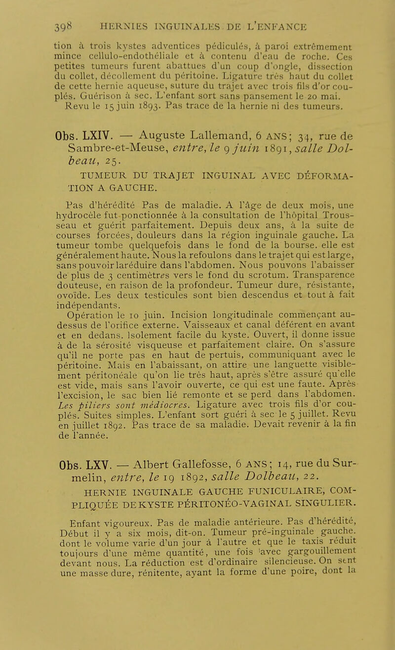 tion à trois kystes adventices pédicules, à paroi extrêmement mince cellulo-endothéliale et à contenu d'eau de roche. Ces petites tumeurs furent abattues d'un coup d'ongle, dissection du collet, décollement du péritoine. Ligature très haut du collet de cette hernie aqueuse, suture du trajet avec trois fils d'or cou- plés. Guérison â sec. L'enfant sort sans pansement le 20 mai. Revu le 15 juin 1893. Pas trace de la hernie ni des tumeurs. Obs. LXIV. — Auguste Lallemand, 6 ANS; 34, rue de Sambre-et-Meuse, entre, le 9 juin 1891, salle Dol- beau, 25. TUMEUR DU TRAJET INGUINAL AVEC DÉFORMA- TION A GAUCHE. Pas d'hérédité Pas de maladie. A l'âge de deux mois, une hydrocèle fut ponctionnée à la consultation de l'hôpital Trous- seau et guérit parfaitement. Depuis deux ans, â la suite de courses forcées, douleurs dans la région inguinale gauche. La tumeur tombe quelquefois dans le fond de la bourse, elle est généralement haute. Nous la refoulons dans le trajet qui est large, sans pouvoir laréduire dans l'abdomen. Nous pouvons l'abaisser de plus de 3 centimètres vers le fond du scrotum. Transparence douteuse, en raison de la profondeur. Tumeur dure, résistante, ovoïde. Les deux testicules sont bien descendus et tout à fait indépendants. Opération le 10 juin. Incision longitudinale commençant au- dessus de l'orifice externe. Vaisseaux et canal déférent en avant et en dedans. Isolement facile du kyste. Ouvert, il donne issue à de la sérosité visqueuse et parfaitement claire. On s'assure qu'il ne porte pas en haut de pertuis, communiquant avec le péritoine. Mais en l'abaissant, on attire une languette visible- ment péritonéale qu'on lie très haut, après s'être assuré qu'elle est vide, mais sans l'avoir ouverte, ce qui est une faute. Après l'excision, le sac bien lié remonte et se perd dans l'abdomen. Les piliers sont médiocres. Ligature avec trois fils d'or cou- plés. Suites simples. L'enfant sort guéri à sec le 5 juillet. Revu en juillet 1892. Pas trace de sa maladie. Devait revenir à la fin de l'année. Obs. LXV. — Albert Gallefosse, 6 ans; 14, rue du Sur- melin, entre, le 19 1892, salle Dolbeau, 22. HERNIE INGUINALE GAUCHE FUNICULAIRE, COM- PLIQUÉE DE KYSTE PÉRITONÉO-VAGINAL SINGULIER. Enfant vigoureux. Pas de maladie antérieure. Pas d'hérédité, Début il y a six mois, dit-on. Tumeur pré-inguinale gauche, dont le volume varie d'un jour à l'autre et que le taxis réduit toujours d'une même quantité, une fois 'avec gargouillement devant nous. La réduction est d'ordinaire silencieuse. On stnt une masse dure, rénitente, ayant la forme d'une poire, dont la
