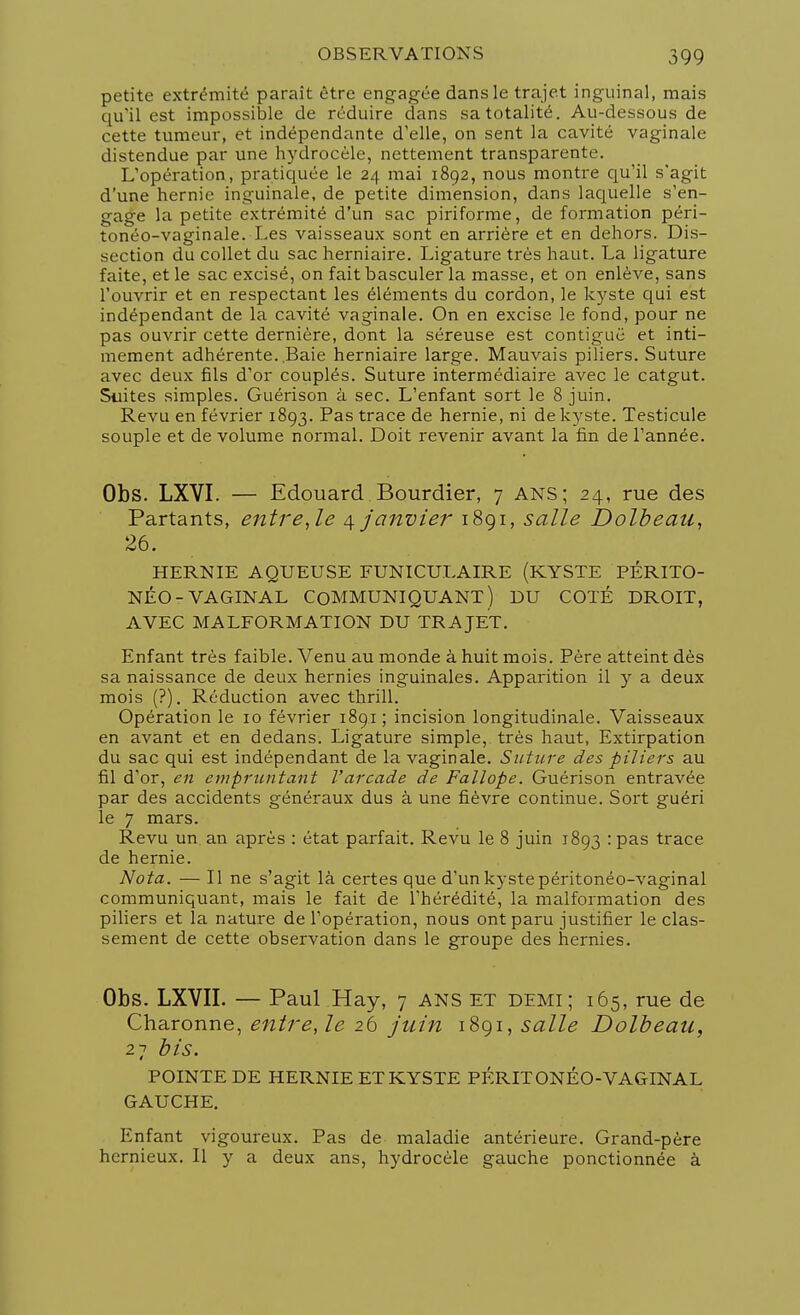 petite extrémité paraît être engagée dans le trajet inguinal, mais qu'il est impossible de réduire dans sa totalité. Au-dessous de cette tumeur, et indépendante d'elle, on sent la cavité vaginale distendue par une hydrocèle, nettement transparente. L'opération, pratiquée le 24 mai 1892, nous montre qu'il s'agit d'une hernie inguinale, de petite dimension, dans laquelle s'en- gage la petite extrémité d'un sac piriforme, de formation péri- tonéo-vaginale. Les vaisseaux sont en arrière et en dehors. Dis- section du collet du sac herniaire. Ligature très haut. La ligature faite, et le sac excisé, on fait basculer la masse, et on enlève, sans l'ouvrir et en respectant les éléments du cordon, le kyste qui est indépendant de la cavité vaginale. On en excise le fond, pour ne pas ouvrir cette dernière, dont la séreuse est contiguë et inti- mement adhérente. .Baie herniaire large. Mauvais piliers. Suture avec deux fils d'or couplés. Suture intermédiaire avec le catgut. Suites simples. Guérison à sec. L'enfant sort le 8 juin. Revu en février 1893. Pas trace de hernie, ni de kyste. Testicule souple et de volume normal. Doit revenir avant la fin de l'année. Obs. LXVI. — Edouard Bourdier, 7 ans; 24, rue des Partants, entre, le 4 janvier 1891, salle Dolbeau, 26. HERNIE AQUEUSE FUNICULAIRE (KYSTE PÉRITO- NÉO- VAGINAL COMMUNIQUANT) DU COTÉ DROIT, AVEC MALFORMATION DU TRAJET. Enfant très faible. Venu au monde à huit mois. Père atteint dès sa naissance de deux hernies inguinales. Apparition il y a deux mois (?). Réduction avec thrill. Opération le 10 février 1891 ; incision longitudinale. Vaisseaux en avant et en dedans. Ligature simple, très haut, Extirpation du sac qui est indépendant de la vaginale. Suture des piliers au fil d'or, en empruntant l'arcade de Fallope. Guérison entravée par des accidents généraux dus à une fièvre continue. Sort guéri le 7 mars. Revu un. an après : état parfait. Revu le 8 juin 1893 : pas trace de hernie. Nota. — Il ne s'agit là certes que d'un kyste péritonéo-vaginal communiquant, mais le fait de l'hérédité, la malformation des piliers et la natui'e de l'opération, nous ont paru justifier le clas- sement de cette observation dans le groupe des hernies. Obs. LXVII. — Paul Hay, 7 ANS et demi; 165, rue de Charonne, entre, le 26 juin 1891, salle Dolbeau, 27 bis. POINTE DE HERNIE ET KYSTE PÉRITONÉO-VAGINAL GAUCHE. Enfant vigoureux. Pas de maladie antérieure. Grand-père hernieux. Il y a deux ans, hydrocèle gauche ponctionnée à