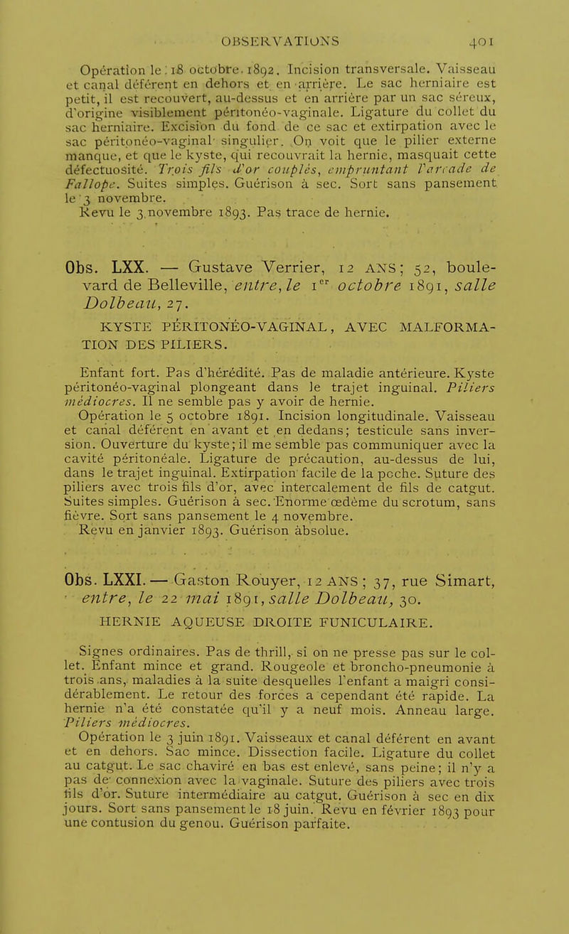 Opération le : iB octobre. 1892. Incision transversale. Vaisseau et canal déférent en dehors et en •arrière. Le sac herniaire est petit, il est recouvert, au-dessus et en arriére par un sac séreux, d'origine visiblement péntonéo-vaginale. Ligature du collet du sac herniaire. Excision du fond de ce sac et extirpation avec le sac péritonco-vag'inal singulier. On voit que le pilier externe manque, et que le kyste, qui recouvrait la hernie, masquait cette défectuosité. Trois fils d'or couplés, empruntant Farcade de Fallopc. Suites simples. Guérison à sec. Sort sans pansement le '3 novembre. Revu le 3.novembre 1893. Pas trace de hernie. Obs. LXX. — Gustave Verrier, 12 ANS; 52, boule- vard de Belleville, entre, le 1 octobre 1891, salle Dolbeau, 27. KYSTE PÉRITONÉO-VAGINAL, AVEC MALFORMA- TION DES PILIERS. Enfant fort. Pas d'hérédité. Pas de maladie antérieure. Kyste péritonéo-vaginal plongeant dans le trajet inguinal. Piliers médiocres. Il ne semble pas y avoir de hernie. Opération le 5 octobre 1891. Incision longitudinale. Vaisseau et canal déférent en avant et en dedans; testicule sans inver- sion. Ouverture du kyste; il me semble pas communiquer avec la cavité péritonéale. Ligature de précaution, au-dessus de lui, dans le trajet inguinal. Extirpation' facile de la poche. Suture des piliers avec trois fils d'or, avec intercalement de fils de catgut. Suites simples. Guérison à sec. Enorme œdème du scrotum, sans fièvre. Sort sans pansement le 4 novembre. Revu en janvier 1893. Guérison absolue. Obs. LXXI.— Gaston Rouyer, 12 ANS ; 37, rue Simart, entre, le 22 mai 1891, salle Dolbeau, 30. HERNIE AQUEUSE DROITE FUNICULAIRE. Signes ordinaires. Pas de thrill, si on ne presse pas sur le col- let. Enfant mince et grand. Rougeole et broncho-pneumonie à trois .ans,, maladies à la suite desquelles l'enfant a maigri consi- dérablement. Le retour des forces a cependant été rapide. La hernie n'a été constatée qu'il y a neuf mois. Anneau large. Piliers médiocres. Opération le 3 juin 1891. Vaisseaux et canal déférent en avant et en dehors. Sac mince. Dissection facile. Ligature du collet au catgut. Le sac chaviré en bas est enlevé, sans peine; il n'y a pas de; connexion avec la vaginale. Suture des piliers avec trois lils d'or. Suture intermédiaire au catgut. Guérison à sec en dix jours. Sort sans pansement le 18 juin.' Revu en février 1893 pour une contusion du genou. Guérison parfaite.