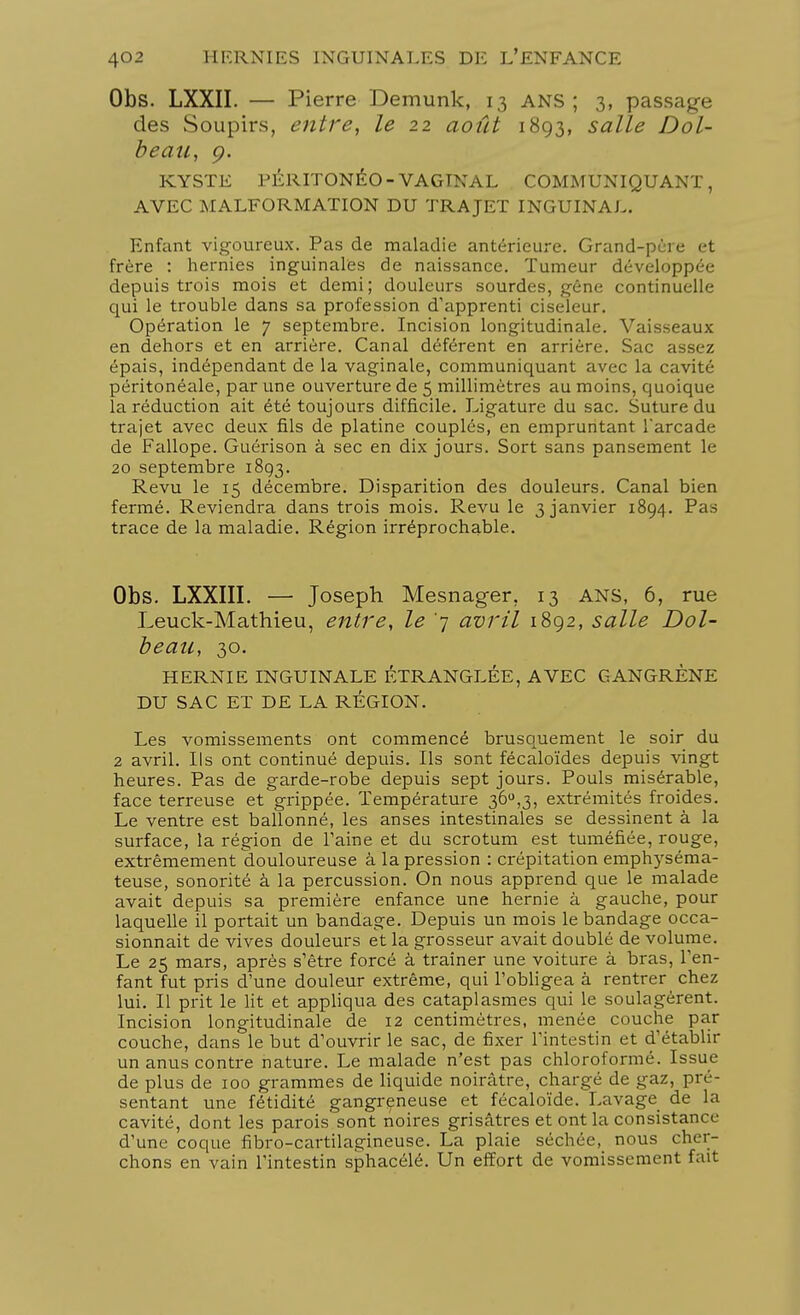 Obs. LXXII. — Pierre Demunk, 13 ANS; 3, passage des Soupirs, entre, le 22 août 1893, salle Dol- beau, 9. KYSTE PÉRITONÉO - VAGINAL COMMUNIQUANT, AVEC MALFORMATION DU TRAJET INGUINAL. Enfant vigoureux. Pas de maladie antérieure. Grand-père et frère : hernies inguinales de naissance. Tumeur développée depuis trois mois et demi; douleurs sourdes, gène continuelle qui le trouble dans sa profession d'apprenti ciseleur. Opération le 7 septembre. Incision longitudinale. Vaisseaux en dehors et en arrière. Canal déférent en arrière. Sac assez épais, indépendant de la vaginale, communiquant avec la cavité péritonéale, par une ouverture de 5 millimètres au moins, quoique la réduction ait été toujours difficile. Ligature du sac. Suture du trajet avec deux fils de platine couplés, en empruntant Tarcade de Fallope. Guérison à sec en dix jours. Sort sans pansement le 20 septembre 1893. Revu le 15 décembre. Disparition des douleurs. Canal bien fermé. Reviendra dans trois mois. Revu le 3 janvier 1894. Pas trace de la maladie. Région irréprochable. Obs. LXXIII. — Joseph Mesnager, 13 ans, 6, rue Leuck-Mathieu, entre, le '7 avril 1892, salle Dol- beaa, 30. HERNIE INGUINALE ÉTRANGLÉE, AVEC GANGRÈNE DU SAC ET DE LA RÉGION. Les vomissements ont commencé brusquement le soir du 2 avril. Ils ont continué depuis. Ils sont fécaloïdes depuis vingt heures. Pas de garde-robe depuis sept jours. Pouls misérable, face terreuse et grippée. Température 36°,3, extrémités froides. Le ventre est ballonné, les anses intestinales se dessinent à la surface, la région de Faine et du scrotum est tuméfiée, rouge, extrêmement douloureuse à la pression : crépitation emphyséma- teuse, sonorité à la percussion. On nous apprend que le malade avait depuis sa première enfance une hernie à gauche, pour laquelle il portait un bandage. Depuis un mois le bandage occa- sionnait de vives douleurs et la grosseur avait doublé de volume. Le 25 mars, après s'être forcé à traîner une voiture à bras, l'en- fant fut pris d'une douleur extrême, qui l'obligea à rentrer chez lui. Il prit le lit et appliqua des cataplasmes qui le soulagèrent. Incision longitudinale de 12 centimètres, menée couche par couche, dans le but d'ouvrir le sac, de fixer l'intestin et d'établir un anus contre nature. Le malade n'est pas chloroformé. Issue de plus de 100 grammes de liquide noirâtre, chargé de gaz, pré- sentant une fétidité gangreneuse et fécaloïde. Lavage de la cavité, dont les parois sont noires grisâtres et ont la consistance d'une coque fibro-cartilagineuse. La plaie séchée, nous cher- chons en vain l'intestin sphacélé. Un effort de vomissement fait