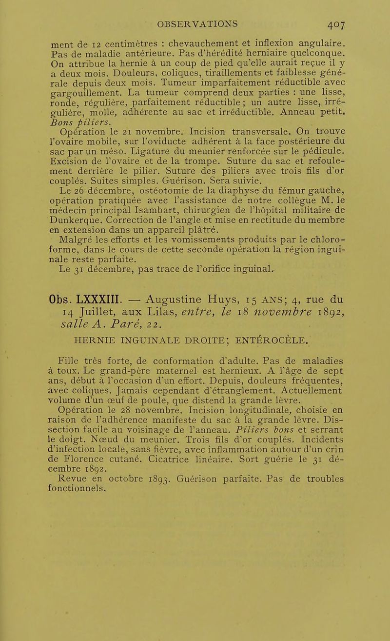 ment de 12 centimètres : chevauchement et inflexion angulaire. Pas de maladie antérieure. Pas d'hérédité herniaire quelconque. On attribue la hernie à un coup de pied qu'elle aurait reçue il y a deux mois. Douleurs, coliques, tiraillements et faiblesse géné- rale depuis deux mois. Tumeur imparfaitement réductible avec gargouillement. La tumeur comprend deux parties : une lisse, ronde, régulière, parfaitement réductible ; un autre lisse, irré- gulière, molle, adhérente au sac et irréductible. Anneau petit. Bons piliers. Opération le 21 novembre. Incision transversale. On trouve l'ovaire mobile, sur l'oviducte adhérent à la face postérieure du sac par un méso. Ligature du meunier renforcée sur le pédicule. Excision de l'ovaire et de la trompe. Suture du sac et refoule- ment derrière le pilier. Suture des piliers avec trois fils d'or couplés. Suites simples. Guérison. Sera suivie. Le 26 décembre, ostéotomie de la diaphyse du fémur gauche, opération pratiquée avec l'assistance de notre collègue M. le médecin principal Isambart, chirurgien de l'hôpital militaire de Dunkerque. Correction de l'angle et mise en rectitude du membre en extension dans un appareil plâtré. Malgré les efforts et les vomissements produits par le chloro- forme, dans le cours de cette seconde opération la région ingui- nale reste parfaite. Le 31 décembre, pas trace de l'orifice inguinal. Obs. LXXXIII. — Augustine Huys, 15 ans; 4, rue du 14 Juillet, aux Lilas, entre, le 18 novembre 1892, salle A. Paré, 22. HERNIE INGUINALE DROITE; ENTÉROCÈLE. Fille très forte, de conformation d'adulte. Pas de maladies à toux. Le grand-père maternel est hernieux. A l'âge de sept ans, début à l'occasion d'un effort. Depuis, douleurs fréquentes, avec coliques. Jamais cependant d'étranglement. Actuellement volume d'un œuf de poule, que distend la grande lèvre. Opération le 28 novembre. Incision longitudinale, choisie en raison de l'adhérence manifeste du sac à la grande lèvre. Dis- section facile au voisinage de l'anneau. Piliers bons et serrant le doigt. Nœud du meunier. Trois fils d'or couplés. Incidents d'infection locale, sans fièvre, avec inflammation autour d'un crin de Florence cutané. Cicatrice linéaire. Sort guérie le 31 dé- cembre 1892. Revue en octobre 1893. Guérison parfaite. Pas de troubles fonctionnels.