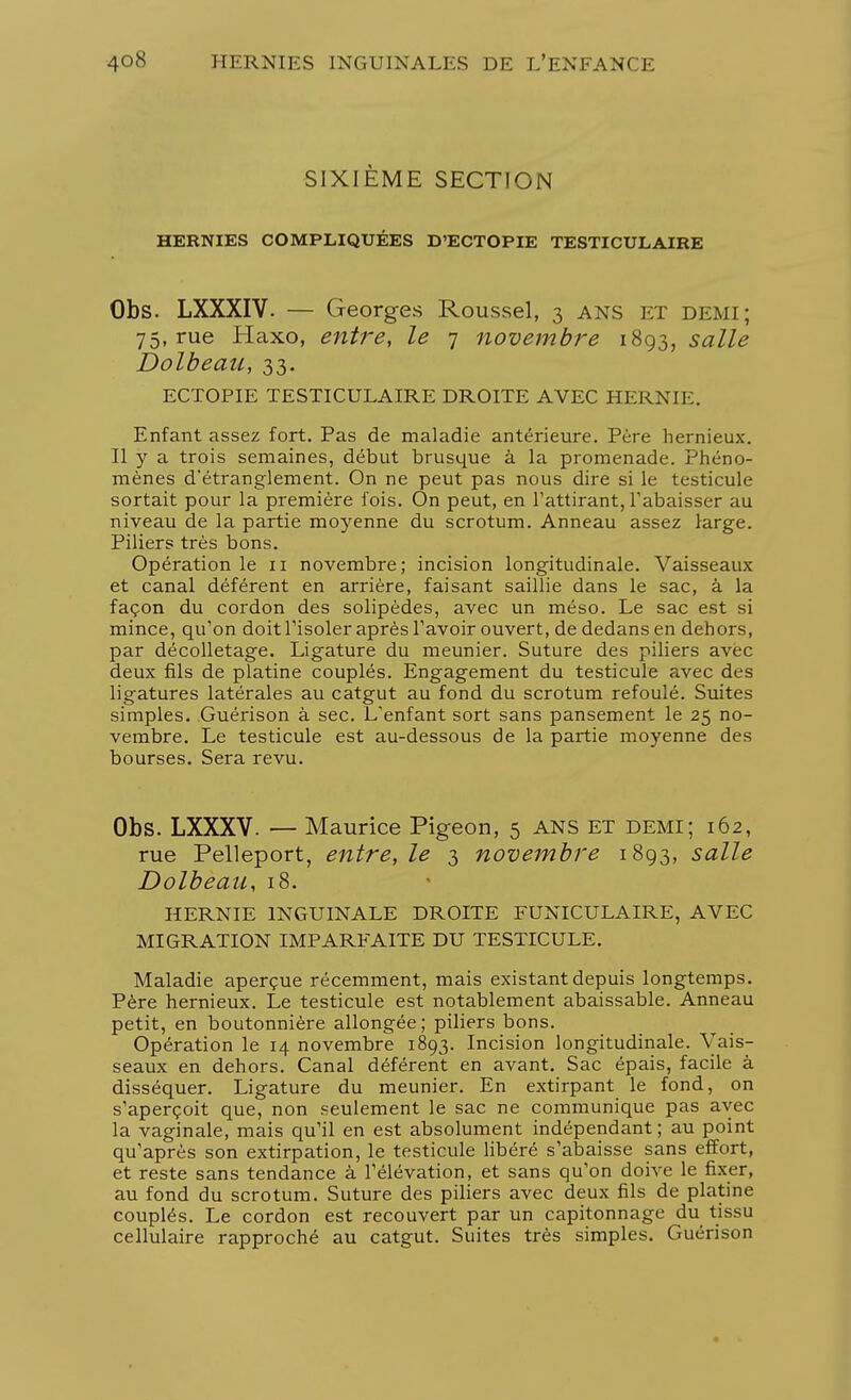 SIXIÈME SECTION HERNIES COMPLIQUÉES D'ECTOPIE TESTICULAIRE Obs. LXXXIV. — Georges Roussel, 3 ans et DEMI; 75, rue Haxo, entre, le 7 novembre 1893, salle Dolbeau, 33. ECTOPIE TESTICULAIRE DROITE AVEC HERNIE. Enfant assez fort. Pas de maladie antérieure. Père hernieux. Il y a trois semaines, début brusque à la promenade. Phéno- mènes d'étranglement. On ne peut pas nous dire si le testicule sortait pour la première fois. On peut, en l'attirant, l'abaisser au niveau de la partie moyenne du scrotum. Anneau assez large. Piliers très bons. Opération le 11 novembre; incision longitudinale. Vaisseaux et canal déférent en arrière, faisant saillie dans le sac, à la façon du cordon des solipèdes, avec un méso. Le sac est si mince, qu'on doit l'isoler après l'avoir ouvert, de dedans en dehors, par décolletage. Ligature du meunier. Suture des piliers avec deux fils de platine couplés. Engagement du testicule avec des ligatures latérales au catgut au fond du scrotum refoulé. Suites simples. Guérison à sec. L'enfant sort sans pansement le 25 no- vembre. Le testicule est au-dessous de la partie moyenne des bourses. Sera revu. Obs. LXXXV. — Maurice Pigeon, 5 ans et demi; 162, rue Pelleport, entre, le 3 novembre 1893, salle Dolbeau, 18. HERNIE INGUINALE DROITE FUNICULAIRE, AVEC MIGRATION IMPARFAITE DU TESTICULE. Maladie aperçue récemment, mais existant depuis longtemps. Père hernieux. Le testicule est notablement abaissable. Anneau petit, en boutonnière allongée; piliers bons. Opération le 14 novembre 1893. Incision longitudinale. Vais- seaux en dehors. Canal déférent en avant. Sac épais, facile à disséquer. Ligature du meunier. En extirpant le fond, on s'aperçoit que, non seulement le sac ne communique pas avec la vaginale, mais qu'il en est absolument indépendant; au point qu'après son extirpation, le testicule libéré s'abaisse sans effort, et reste sans tendance à l'élévation, et sans qu'on doive le fixer, au fond du scrotum. Suture des piliers avec deux fils de platine couplés. Le cordon est recouvert par un capitonnage du tissu cellulaire rapproché au catgut. Suites très simples. Guérison