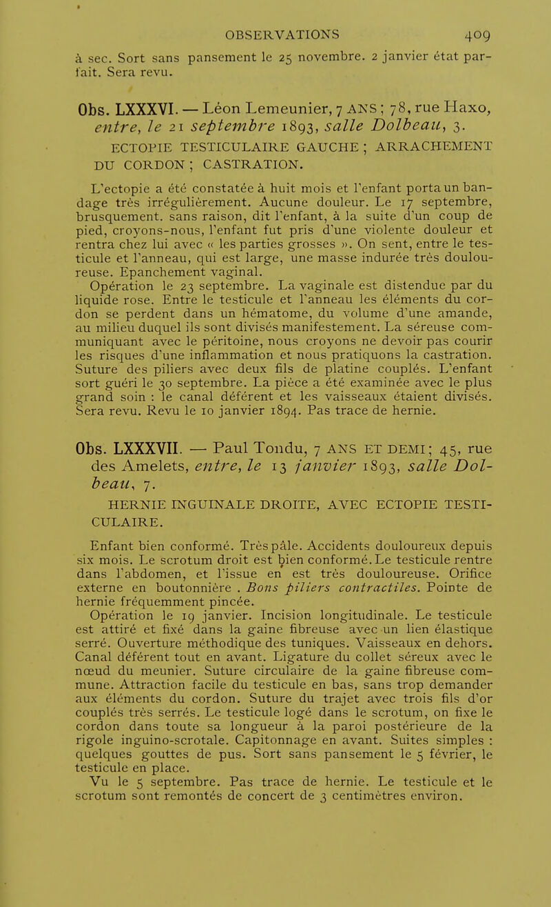 à sec. Sort sans pansement le 25 novembre. 2 janvier état par- iait. Sera revu. Obs. LXXXVI. — Léon Lemeunier, 7 ans ; 78, rue Haxo, entre, le 21 septembre 1893, salle Dolbeau, 3. ECTOPIE TESTICULAIRE GAUCHE ; ARRACHEMENT DU CORDON ; CASTRATION. L'ectopie a été constatée à huit mois et l'enfant porta un ban- dage très irrégulièrement. Aucune douleur. Le 17 septembre, brusquement, sans raison, dit l'enfant, à la suite d'un coup de pied, croyons-nous, l'enfant fut pris d'une violente douleur et rentra chez lui avec « les parties grosses ». On sent, entre le tes- ticule et l'anneau, qui est large, une masse indurée très doulou- reuse. Epanchement vaginal. Opération le 23 septembre. La vaginale est distendue par du liquide rose. Entre le testicule et l'anneau les éléments du cor- don se perdent dans un hématome, du volume d'une amande, au milieu duquel ils sont divisés manifestement. La séreuse com- muniquant avec le péritoine, nous croyons ne devoir pas courir les risques d'une inflammation et nous pratiquons la castration. Suture des piliers avec deux fils de platine couplés. L'enfant sort guéri le 30 septembre. La pièce a été examinée avec le plus grand soin : le canal déférent et les vaisseaux étaient divisés. Sera revu. Revu le 10 janvier 1894. Pas trace de hernie. Obs. LXXXVII. — Paul Tondu, 7 ans et demi; 45, rue des Amelets, entre, le 13 janvier 1893, salle Dol- beau, 7. HERNIE INGUINALE DROITE, AVEC ECTOPIE TESTI- CULAIRE. Enfant bien conformé. Très pâle. Accidents douloureux depuis six mois. Le scrotum droit est bien conformé. Le testicule rentre dans l'abdomen, et l'issue en est très douloureuse. Orifice externe en boutonnière . Bons piliers contractiles. Pointe de hernie fréquemment pincée. Opération le 19 janvier. Incision longitudinale. Le testicule est attiré et fixé dans la gaine fibreuse avec un lien élastique serré. Ouverture méthodique des tuniques. Vaisseaux en dehors. Canal déférent tout en avant. Ligature du collet séreux avec le nœud du meunier. Suture circulaire de la gaine fibreuse com- mune. Attraction facile du testicule en bas, sans trop demander aux éléments du cordon. Suture du trajet avec trois fils d'or couplés très serrés. Le testicule logé dans le scrotum, on fixe le cordon dans toute sa longueur à la paroi postérieure de la rigole inguino-scrotale. Capitonnage en avant. Suites simples : quelques gouttes de pus. Sort sans pansement le 5 février, le testicule en place. Vu le 5 septembre. Pas trace de hernie. Le testicule et le scrotum sont remontés de concert de 3 centimètres environ.