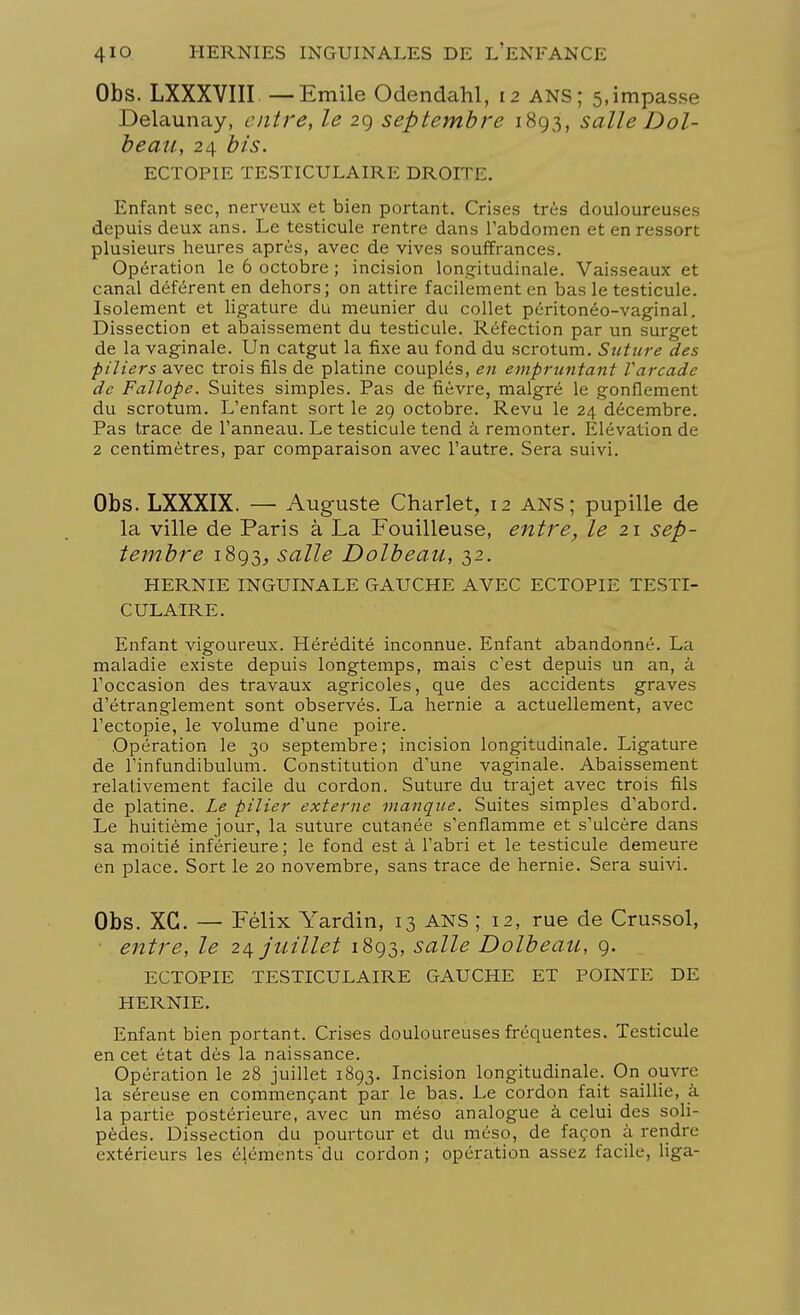 Obs. LXXXVIII. —Emile Odendahl, 12 ANS; 5,impasse Delaunay, entre, le 29 septembre 1893, salle Dol- beau, 24 bis. ECTOPIE TESTICULAIRE DROITE. Enfant sec, nerveux et bien portant. Crises très douloureuses depuis deux ans. Le testicule rentre dans l'abdomen et en ressort plusieurs heures après, avec de vives souffrances. Opération le 6 octobre ; incision longitudinale. Vaisseaux et canal déférent en dehors; on attire facilement en bas le testicule. Isolement et ligature du meunier du collet péritonéo-vaginal. Dissection et abaissement du testicule. Réfection par un surget de la vaginale. Un catgut la fixe au fond du scrotum. Suture des piliers avec trois fils de platine couplés, en empruntant Varcade de Fallope. Suites simples. Pas de fièvre, malgré le gonflement du scrotum. L'enfant sort le 29 octobre. Revu le 24 décembre. Pas trace de l'anneau. Le testicule tend â remonter. Elévation de 2 centimètres, par comparaison avec l'autre. Sera suivi. Obs. LXXXIX. — Auguste Charlet, 12 ans; pupille de la ville de Paris à La Fouilleuse, entre, le 21 sep- tembre 1893, salle Dolbeau, 32. HERNIE INGUINALE GAUCHE AVEC ECTOPIE TESTI- CULAIRE. Enfant vigoureux. Hérédité inconnue. Enfant abandonné. La maladie existe depuis longtemps, mais c'est depuis un an, â l'occasion des travaux agricoles, que des accidents graves d'étranglement sont observés. La hernie a actuellement, avec l'ectopie, le volume d'une poire. .Opération le 30 septembre; incision longitudinale. Ligature de l'infundibulum. Constitution d'une vaginale. Abaissement relativement facile du cordon. Suture du trajet avec trois fils de platine. Le pilier externe manque. Suites simples d'abord. Le huitième jour, la suture cutanée s'enflamme et s'ulcère dans sa moitié inférieure ; le fond est à l'abri et le testicule demeure en place. Sort le 20 novembre, sans trace de hernie. Sera suivi. Obs. XG. — Félix Yardin, 13 ANS ; 12, rue de Crussol, entre, le 24 juillet 1893, salle Dolbeau, 9. ECTOPIE TESTICULAIRE GAUCHE ET POINTE DE HERNIE. Enfant bien portant. Crises douloureuses fréquentes. Testicule en cet état dès la naissance. Opération le 28 juillet 1893. Incision longitudinale. On ouvre la séreuse en commençant par le bas. Le cordon fait saillie, à la partie postérieure, avec un méso analogue à celui des soli- pèdes. Dissection du pourtour et du méso, de façon à rendre extérieurs les éléments du cordon ; opération assez facile, liga-