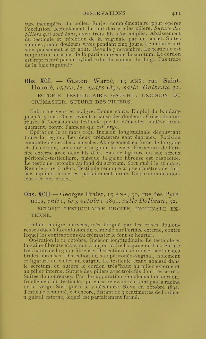 ture incomplète du collet. Surjet complémentaire pour opérer l'occlusion. Refoulement du tout derrière les piliers. Suture des piliers qui sont bons, avec trois fils d'or couplés. Abaissement du testicule et réfection de la vaginale par un surjet. Suites simples; mais douleurs vives pendant cinq jours. Le malade sort sans pansement le 27 août. Revu le 7 novembre. Le testicule est toujours au-dessous de la partie moyenne du scrotum. Le cordon est représenté par un cylindre dur du volume du doigt. Pas trace de la baie inguinale. Obs. XGI. — Gaston Warné, 13 ans; rue Saint- Honoré, entre, le 2 mars 1891, salle Dolbeau, 32. ECTOPIE TESTICULAIRE GAUCHE. EXCISION DU CRÉMASTER. SUTURE DES PILIERS. Enfant nerveux et maigre. Bonne santé. Emploi du bandage jusqu'à 9 ans. On y revient à cause des douleurs. Crises doulou- reuses à l'occasion du testicule que le crémaster soulève brus- quement, contre l'anneau qui est large. Opération le 11 mars 1891. Incision longitudinale découvrant toute la région. Les deux crémasters sont énormes. Excision complète de ces deux muscles. Abaissement en force de l'organe et du cordon, sans ouvrir la gaine fibreuse. Fermeture de l'ori- fice externe avec deux fils d'or. Pas de ligature du sac séreux péritonéo-testiculaire, puisque la gaine fibreuse est respectée. Le testicule retombe au fond du scrotum. Sort guéri le 26 mars. Revu le 4 avril 1891. Testicule remonté à 3 centimètres de l'ori- fice inguinal, lequel est parfaitement fermé. Disparition des dou- leurs et des crises. Obs. XGII — Georges Pralet, 15 ANS; go, rue des Pyré- nées, entre, le 3 octobre 1891, salle Dolbeau, 32. ECTOPIE TESTICULAIRE DROITE, INGUINALE EX- TERNE. Enfant maigre, nerveux, très fatigué par les crises doulou- reuses dues à la contusion du testicule sur l'orifice externe, contre lequel les contractions du crémaster le font se heurter. Opération le 12 octobre. Incision longitudinale. Le testicule et la gaine fibreuse étant mis à nu, on attire l'organe en bas. Suture très haute de la gaine fibreuse. Dissection du cordon et section des brides fibreuses. Dissection du sac péritonéo-vaginal, isolement et ligature du collet au catgut. Le testicule étant abaissé dans le scrotum, on suture le cordon très*haut au pilier externe et au pilier interne. Suture des piliers avec trois fils d'or très serrés. Suites douloureuses. Pas de suppuration. Gonflement du cordon. Gonflement du testicule, qui en se relevant n'atteint pas la racine de la verge. Sort guéri le 2 décembre. Revu en octobrè 1892. Testicule remonté, est encore, distant de 3 centimètres de l'orifice n guinal externe, lequel est parfaitement fermé.
